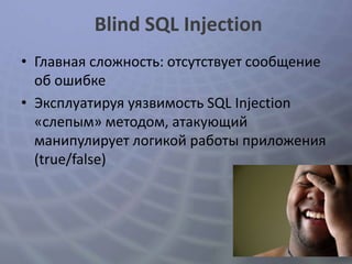 Blind SQL Injection
• Главная сложность: отсутствует сообщение
  об ошибке
• Эксплуатируя уязвимость SQL Injection
  «слепым» методом, атакующий
  манипулирует логикой работы приложения
  (true/false)
 