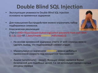 Double Blind SQL Injection
• Эксплуатация уязвимости Double Blind SQL Injection
  основана на временных задержках

• Для повышения быстродействия можно ограничить набор
  подбираемых символов.
• Классическая реализация:
  /?id=1+AND+if((ascii(lower(substring((select password from user limit
  0,1),0,1))))=97,1,benchmark(2000000,md5(now())))

    – На основе временной задержки ответа от web-сервера можно
      сделать вывод, что подбираемый символ угадан

    – Манипулируя со значением 2000000, можно добиться
      приемлемой скорости под конкретное приложение

    – Аналог benchmark() - sleep(). Функция sleep() является более
      безопасной для подобных целей, т.к. не использует процессорные
      ресурсы сервера
 