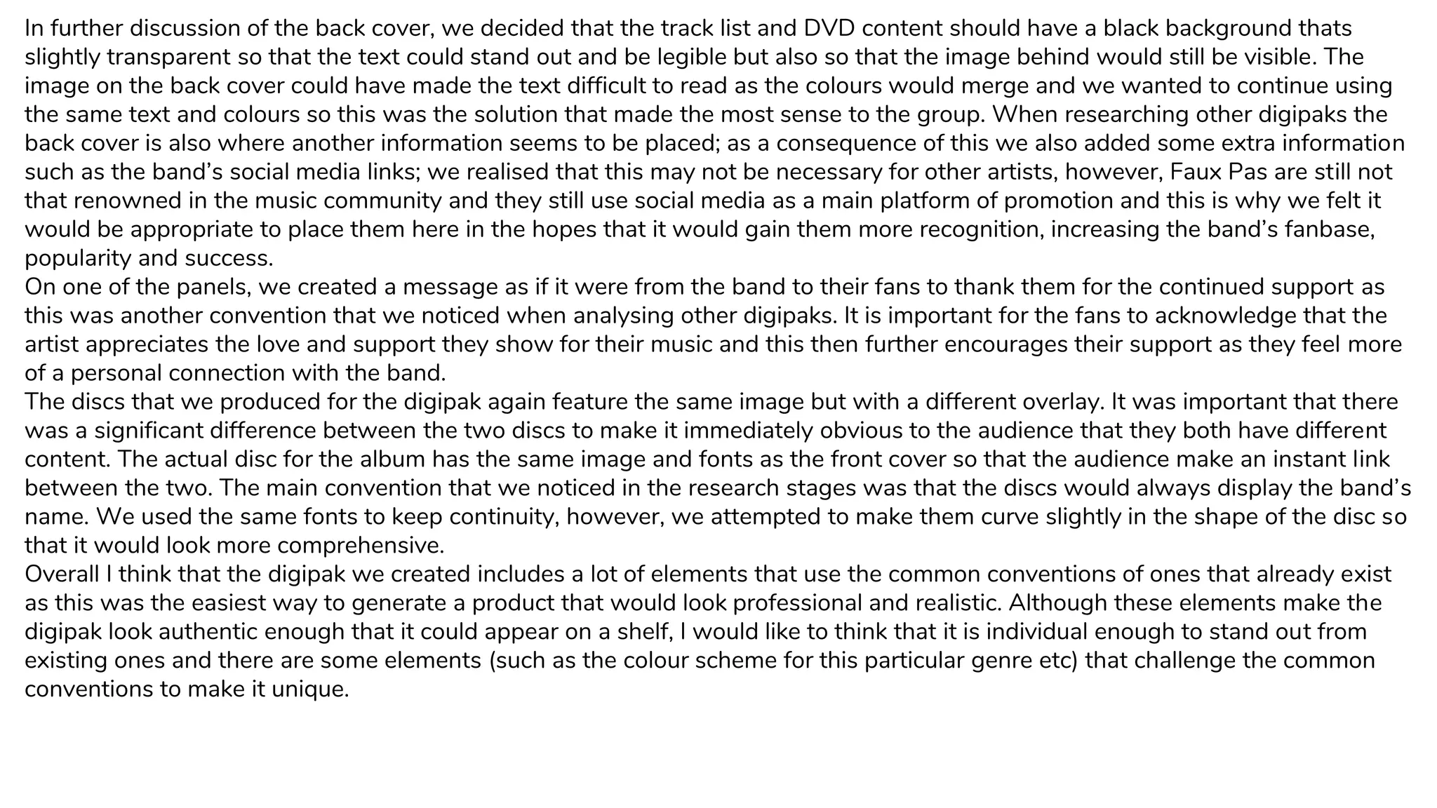 In further discussion of the back cover, we decided that the track list and DVD content should have a black background thats
slightly transparent so that the text could stand out and be legible but also so that the image behind would still be visible. The
image on the back cover could have made the text difficult to read as the colours would merge and we wanted to continue using
the same text and colours so this was the solution that made the most sense to the group. When researching other digipaks the
back cover is also where another information seems to be placed; as a consequence of this we also added some extra information
such as the band’s social media links; we realised that this may not be necessary for other artists, however, Faux Pas are still not
that renowned in the music community and they still use social media as a main platform of promotion and this is why we felt it
would be appropriate to place them here in the hopes that it would gain them more recognition, increasing the band’s fanbase,
popularity and success.
On one of the panels, we created a message as if it were from the band to their fans to thank them for the continued support as
this was another convention that we noticed when analysing other digipaks. It is important for the fans to acknowledge that the
artist appreciates the love and support they show for their music and this then further encourages their support as they feel more
of a personal connection with the band.
The discs that we produced for the digipak again feature the same image but with a different overlay. It was important that there
was a significant difference between the two discs to make it immediately obvious to the audience that they both have different
content. The actual disc for the album has the same image and fonts as the front cover so that the audience make an instant link
between the two. The main convention that we noticed in the research stages was that the discs would always display the band’s
name. We used the same fonts to keep continuity, however, we attempted to make them curve slightly in the shape of the disc so
that it would look more comprehensive.
Overall I think that the digipak we created includes a lot of elements that use the common conventions of ones that already exist
as this was the easiest way to generate a product that would look professional and realistic. Although these elements make the
digipak look authentic enough that it could appear on a shelf, I would like to think that it is individual enough to stand out from
existing ones and there are some elements (such as the colour scheme for this particular genre etc) that challenge the common
conventions to make it unique.
 