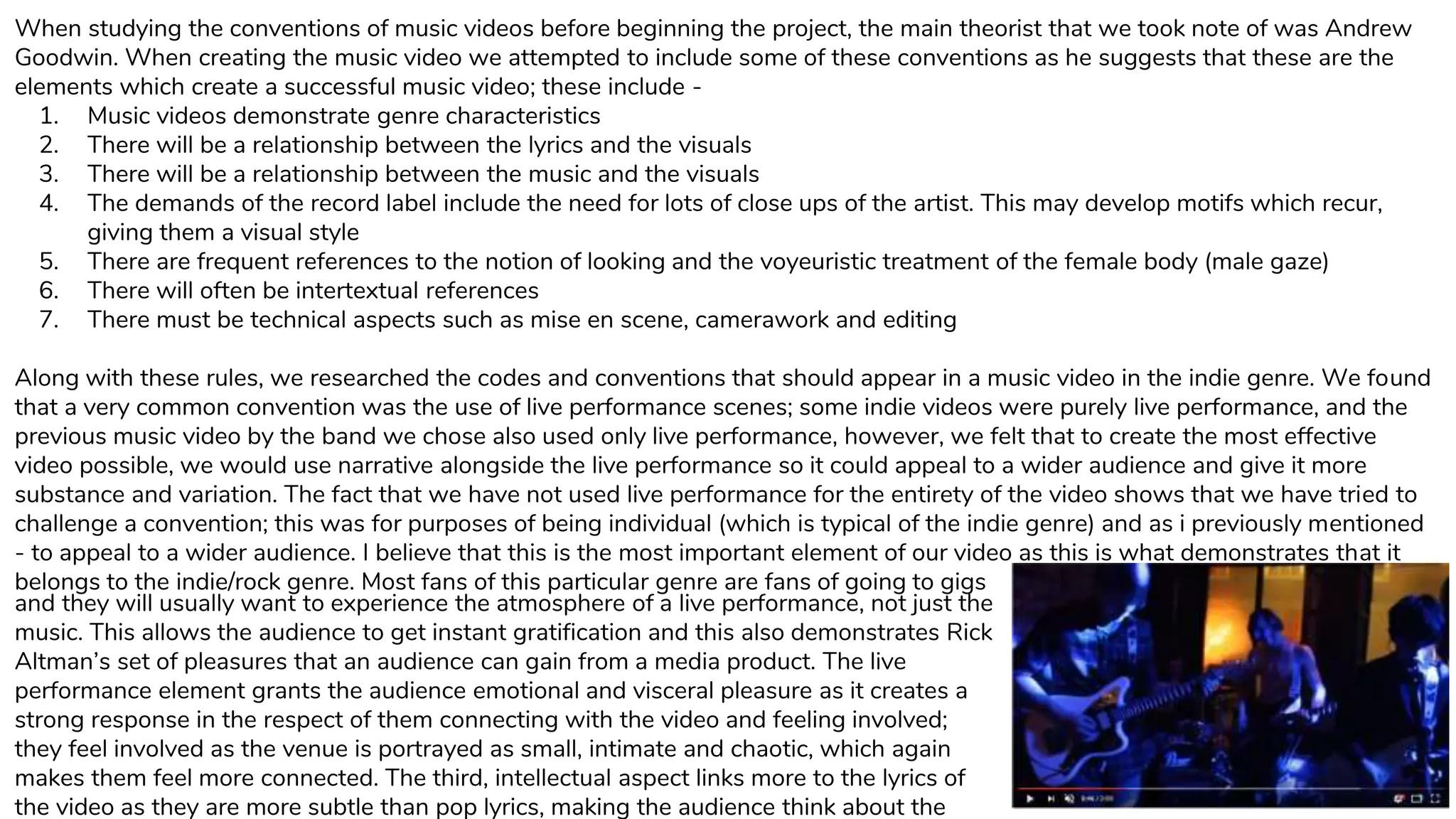 When studying the conventions of music videos before beginning the project, the main theorist that we took note of was Andrew
Goodwin. When creating the music video we attempted to include some of these conventions as he suggests that these are the
elements which create a successful music video; these include -
1. Music videos demonstrate genre characteristics
2. There will be a relationship between the lyrics and the visuals
3. There will be a relationship between the music and the visuals
4. The demands of the record label include the need for lots of close ups of the artist. This may develop motifs which recur,
giving them a visual style
5. There are frequent references to the notion of looking and the voyeuristic treatment of the female body (male gaze)
6. There will often be intertextual references
7. There must be technical aspects such as mise en scene, camerawork and editing
Along with these rules, we researched the codes and conventions that should appear in a music video in the indie genre. We found
that a very common convention was the use of live performance scenes; some indie videos were purely live performance, and the
previous music video by the band we chose also used only live performance, however, we felt that to create the most effective
video possible, we would use narrative alongside the live performance so it could appeal to a wider audience and give it more
substance and variation. The fact that we have not used live performance for the entirety of the video shows that we have tried to
challenge a convention; this was for purposes of being individual (which is typical of the indie genre) and as i previously mentioned
- to appeal to a wider audience. I believe that this is the most important element of our video as this is what demonstrates that it
belongs to the indie/rock genre. Most fans of this particular genre are fans of going to gigs
and they will usually want to experience the atmosphere of a live performance, not just the
music. This allows the audience to get instant gratification and this also demonstrates Rick
Altman’s set of pleasures that an audience can gain from a media product. The live
performance element grants the audience emotional and visceral pleasure as it creates a
strong response in the respect of them connecting with the video and feeling involved;
they feel involved as the venue is portrayed as small, intimate and chaotic, which again
makes them feel more connected. The third, intellectual aspect links more to the lyrics of
the video as they are more subtle than pop lyrics, making the audience think about the
 