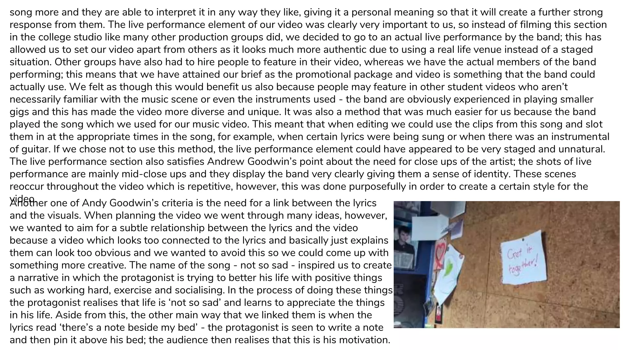 song more and they are able to interpret it in any way they like, giving it a personal meaning so that it will create a further strong
response from them. The live performance element of our video was clearly very important to us, so instead of filming this section
in the college studio like many other production groups did, we decided to go to an actual live performance by the band; this has
allowed us to set our video apart from others as it looks much more authentic due to using a real life venue instead of a staged
situation. Other groups have also had to hire people to feature in their video, whereas we have the actual members of the band
performing; this means that we have attained our brief as the promotional package and video is something that the band could
actually use. We felt as though this would benefit us also because people may feature in other student videos who aren’t
necessarily familiar with the music scene or even the instruments used - the band are obviously experienced in playing smaller
gigs and this has made the video more diverse and unique. It was also a method that was much easier for us because the band
played the song which we used for our music video. This meant that when editing we could use the clips from this song and slot
them in at the appropriate times in the song, for example, when certain lyrics were being sung or when there was an instrumental
of guitar. If we chose not to use this method, the live performance element could have appeared to be very staged and unnatural.
The live performance section also satisfies Andrew Goodwin’s point about the need for close ups of the artist; the shots of live
performance are mainly mid-close ups and they display the band very clearly giving them a sense of identity. These scenes
reoccur throughout the video which is repetitive, however, this was done purposefully in order to create a certain style for the
video.Another one of Andy Goodwin’s criteria is the need for a link between the lyrics
and the visuals. When planning the video we went through many ideas, however,
we wanted to aim for a subtle relationship between the lyrics and the video
because a video which looks too connected to the lyrics and basically just explains
them can look too obvious and we wanted to avoid this so we could come up with
something more creative. The name of the song - not so sad - inspired us to create
a narrative in which the protagonist is trying to better his life with positive things
such as working hard, exercise and socialising. In the process of doing these things
the protagonist realises that life is ‘not so sad’ and learns to appreciate the things
in his life. Aside from this, the other main way that we linked them is when the
lyrics read ‘there’s a note beside my bed’ - the protagonist is seen to write a note
and then pin it above his bed; the audience then realises that this is his motivation.
 