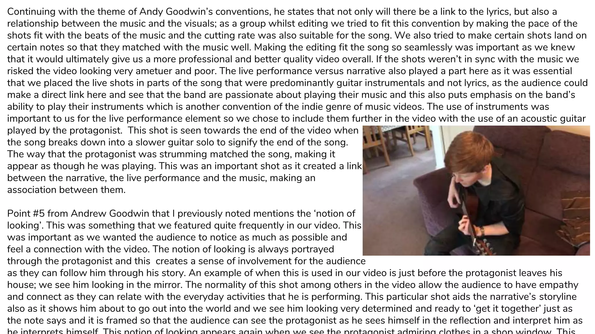 Continuing with the theme of Andy Goodwin’s conventions, he states that not only will there be a link to the lyrics, but also a
relationship between the music and the visuals; as a group whilst editing we tried to fit this convention by making the pace of the
shots fit with the beats of the music and the cutting rate was also suitable for the song. We also tried to make certain shots land on
certain notes so that they matched with the music well. Making the editing fit the song so seamlessly was important as we knew
that it would ultimately give us a more professional and better quality video overall. If the shots weren’t in sync with the music we
risked the video looking very ametuer and poor. The live performance versus narrative also played a part here as it was essential
that we placed the live shots in parts of the song that were predominantly guitar instrumentals and not lyrics, as the audience could
make a direct link here and see that the band are passionate about playing their music and this also puts emphasis on the band’s
ability to play their instruments which is another convention of the indie genre of music videos. The use of instruments was
important to us for the live performance element so we chose to include them further in the video with the use of an acoustic guitar
played by the protagonist. This shot is seen towards the end of the video when
the song breaks down into a slower guitar solo to signify the end of the song.
The way that the protagonist was strumming matched the song, making it
appear as though he was playing. This was an important shot as it created a link
between the narrative, the live performance and the music, making an
association between them.
Point #5 from Andrew Goodwin that I previously noted mentions the ‘notion of
looking’. This was something that we featured quite frequently in our video. This
was important as we wanted the audience to notice as much as possible and
feel a connection with the video. The notion of looking is always portrayed
through the protagonist and this creates a sense of involvement for the audience
as they can follow him through his story. An example of when this is used in our video is just before the protagonist leaves his
house; we see him looking in the mirror. The normality of this shot among others in the video allow the audience to have empathy
and connect as they can relate with the everyday activities that he is performing. This particular shot aids the narrative’s storyline
also as it shows him about to go out into the world and we see him looking very determined and ready to ‘get it together’ just as
the note says and it is framed so that the audience can see the protagonist as he sees himself in the reflection and interpret him as
 