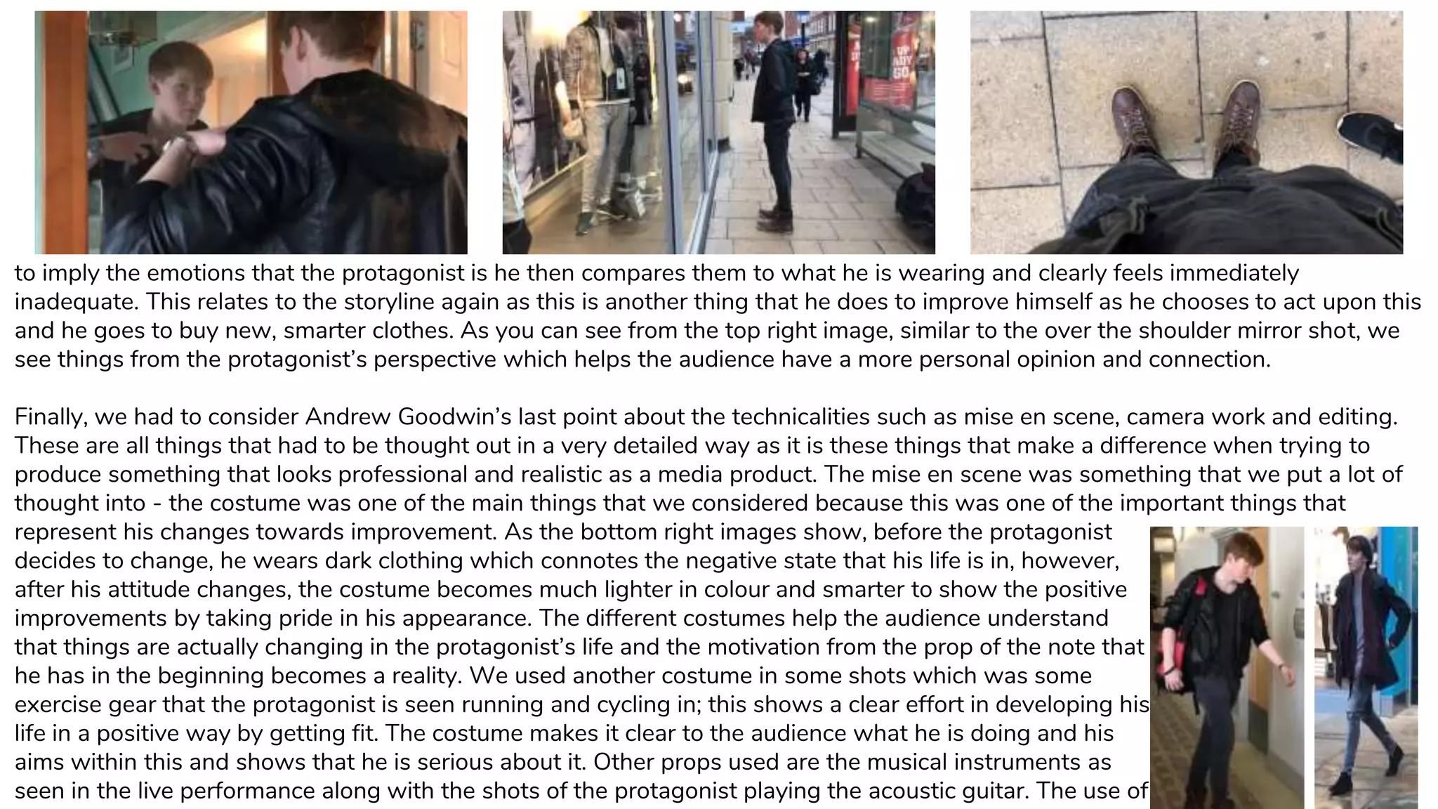 to imply the emotions that the protagonist is he then compares them to what he is wearing and clearly feels immediately
inadequate. This relates to the storyline again as this is another thing that he does to improve himself as he chooses to act upon this
and he goes to buy new, smarter clothes. As you can see from the top right image, similar to the over the shoulder mirror shot, we
see things from the protagonist’s perspective which helps the audience have a more personal opinion and connection.
Finally, we had to consider Andrew Goodwin’s last point about the technicalities such as mise en scene, camera work and editing.
These are all things that had to be thought out in a very detailed way as it is these things that make a difference when trying to
produce something that looks professional and realistic as a media product. The mise en scene was something that we put a lot of
thought into - the costume was one of the main things that we considered because this was one of the important things that
represent his changes towards improvement. As the bottom right images show, before the protagonist
decides to change, he wears dark clothing which connotes the negative state that his life is in, however,
after his attitude changes, the costume becomes much lighter in colour and smarter to show the positive
improvements by taking pride in his appearance. The different costumes help the audience understand
that things are actually changing in the protagonist’s life and the motivation from the prop of the note that
he has in the beginning becomes a reality. We used another costume in some shots which was some
exercise gear that the protagonist is seen running and cycling in; this shows a clear effort in developing his
life in a positive way by getting fit. The costume makes it clear to the audience what he is doing and his
aims within this and shows that he is serious about it. Other props used are the musical instruments as
seen in the live performance along with the shots of the protagonist playing the acoustic guitar. The use of
 