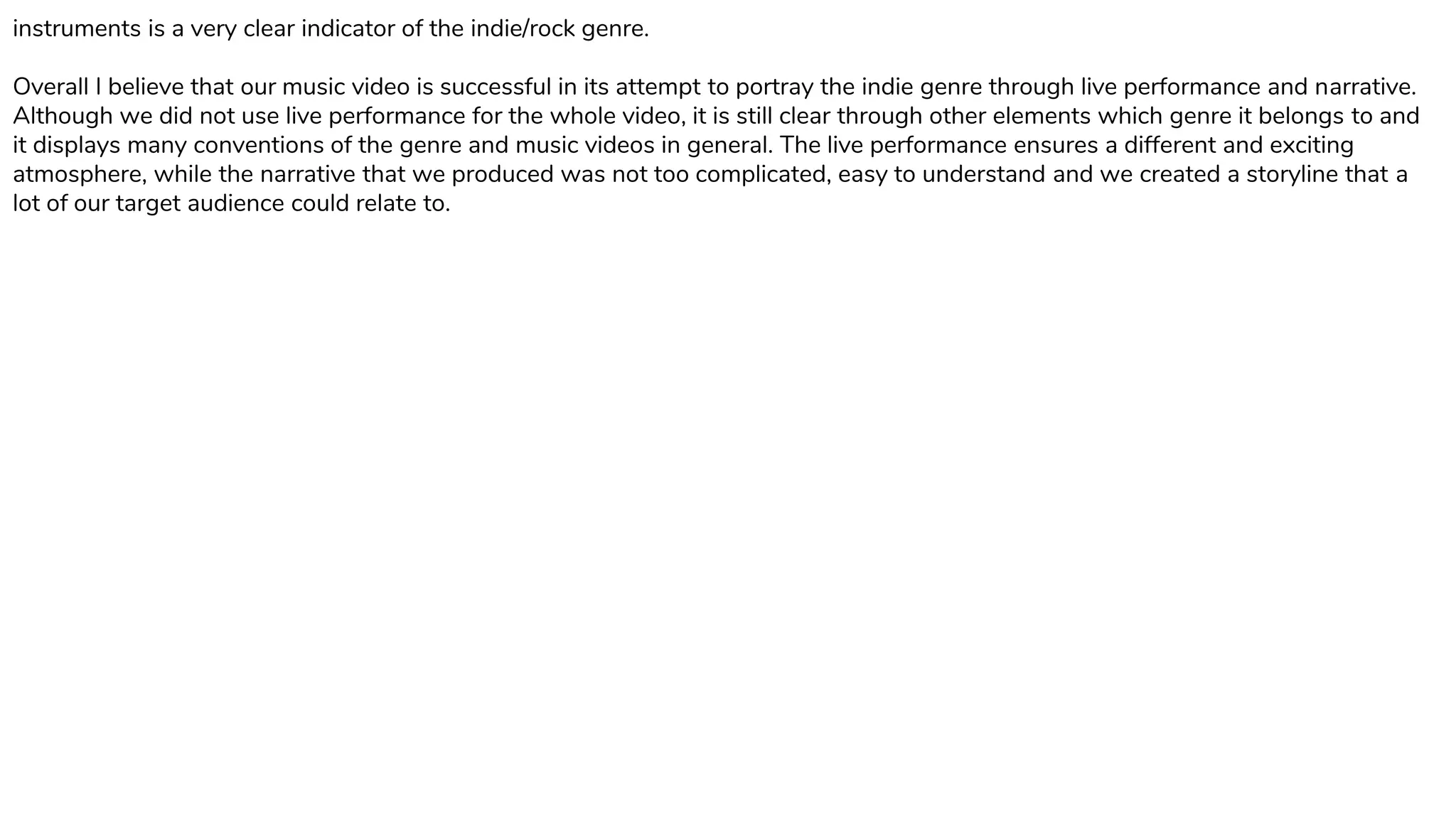 instruments is a very clear indicator of the indie/rock genre.
Overall I believe that our music video is successful in its attempt to portray the indie genre through live performance and narrative.
Although we did not use live performance for the whole video, it is still clear through other elements which genre it belongs to and
it displays many conventions of the genre and music videos in general. The live performance ensures a different and exciting
atmosphere, while the narrative that we produced was not too complicated, easy to understand and we created a storyline that a
lot of our target audience could relate to.
 