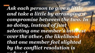 Ask each person to give a little
and take a little by arranging a
compromise between the two. In
so doing, instead of just
selecting one member’s interest
over the other, the likelihood
that one member feel slighted
by the conflict resolution is
 