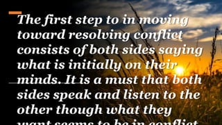The first step to in moving
toward resolving conflict
consists of both sides saying
what is initially on their
minds. It is a must that both
sides speak and listen to the
other though what they
 
