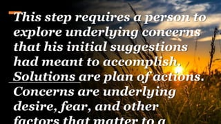 This step requires a person to
explore underlying concerns
that his initial suggestions
had meant to accomplish.
Solutions are plan of actions.
Concerns are underlying
desire, fear, and other
 