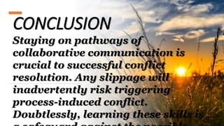 CONCLUSION
Staying on pathways of
collaborative communication is
crucial to successful conflict
resolution. Any slippage will
inadvertently risk triggering
process-induced conflict.
Doubtlessly, learning these skills is
 