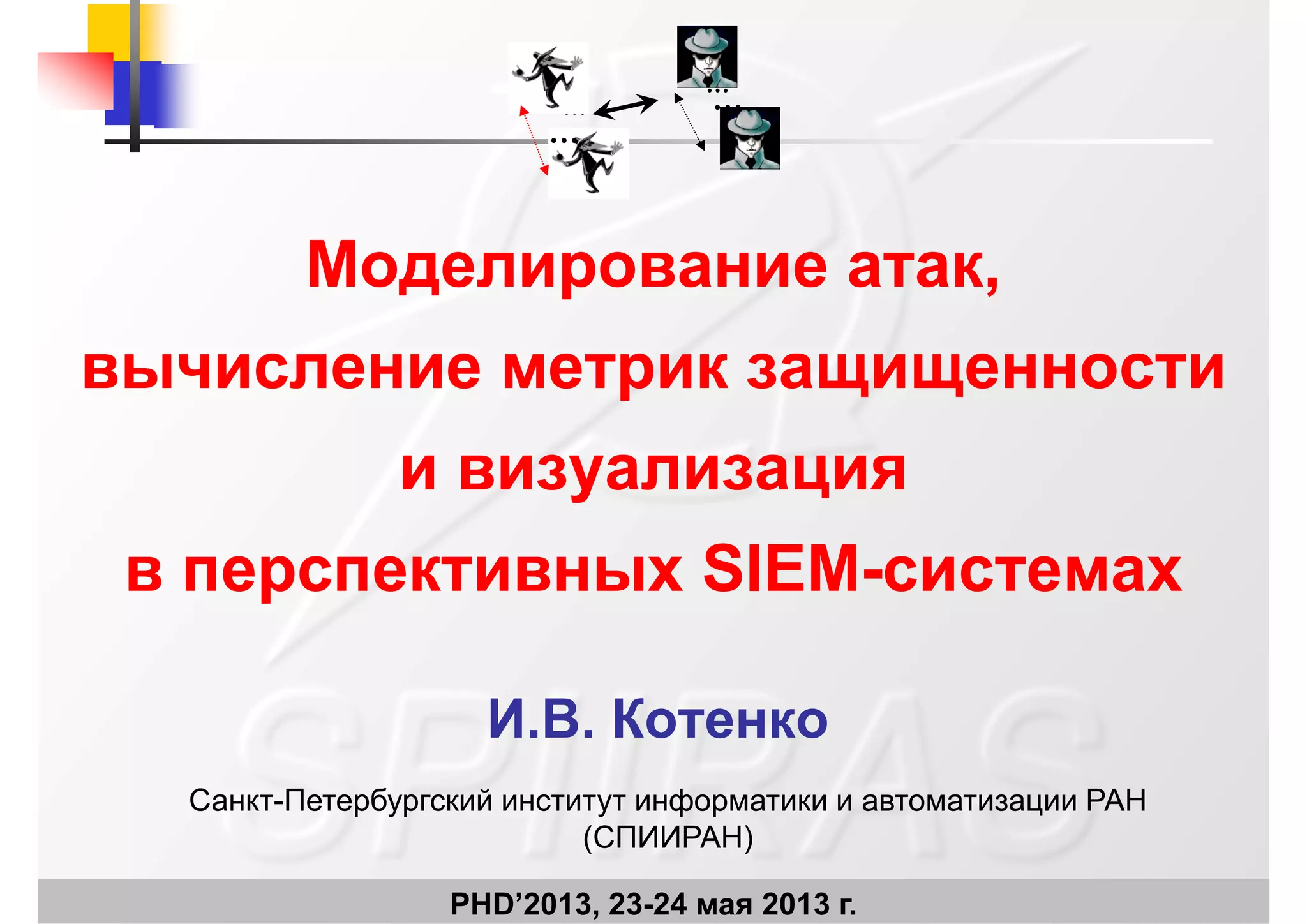 …
…
…
…
Моделирование атак,Моделирование атак,
вычисление метрик защищенностивычисление метрик защищенности
и визуализацияи визуализация
в перспективных SIEMв перспективных SIEM--системахсистемах
И В КотенкоИ.В. Котенко
Санкт-Петербургский институт информатики и автоматизации РАН
PHD’2013, 23-24 мая 2013 г.
(СПИИРАН)
 