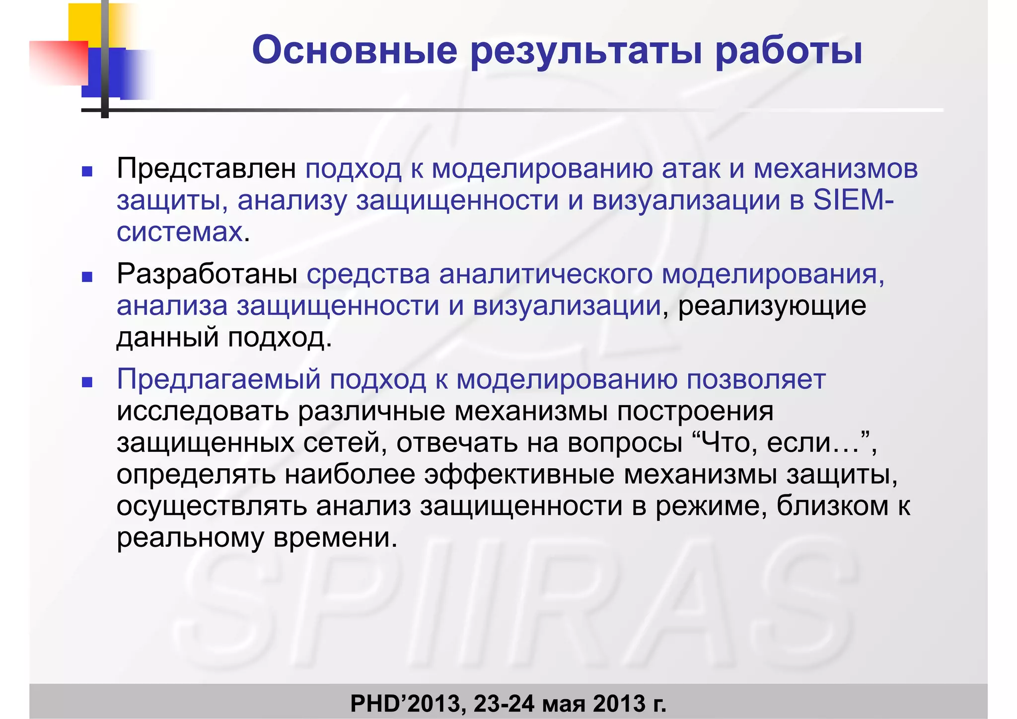 Основные результаты работыОсновные результаты работы
П Представлен подход к моделированию атак и механизмов
защиты, анализу защищенности и визуализации в SIEM-
системах.системах.
 Разработаны средства аналитического моделирования,
анализа защищенности и визуализации, реализующиеу р у
данный подход.
 Предлагаемый подход к моделированию позволяет
исследовать различные механизмы построения
защищенных сетей, отвечать на вопросы “Что, если…”,
определять наиболее эффективные механизмы защитыопределять наиболее эффективные механизмы защиты,
осуществлять анализ защищенности в режиме, близком к
реальному времени.
PHD’2013, 23-24 мая 2013 г.
 