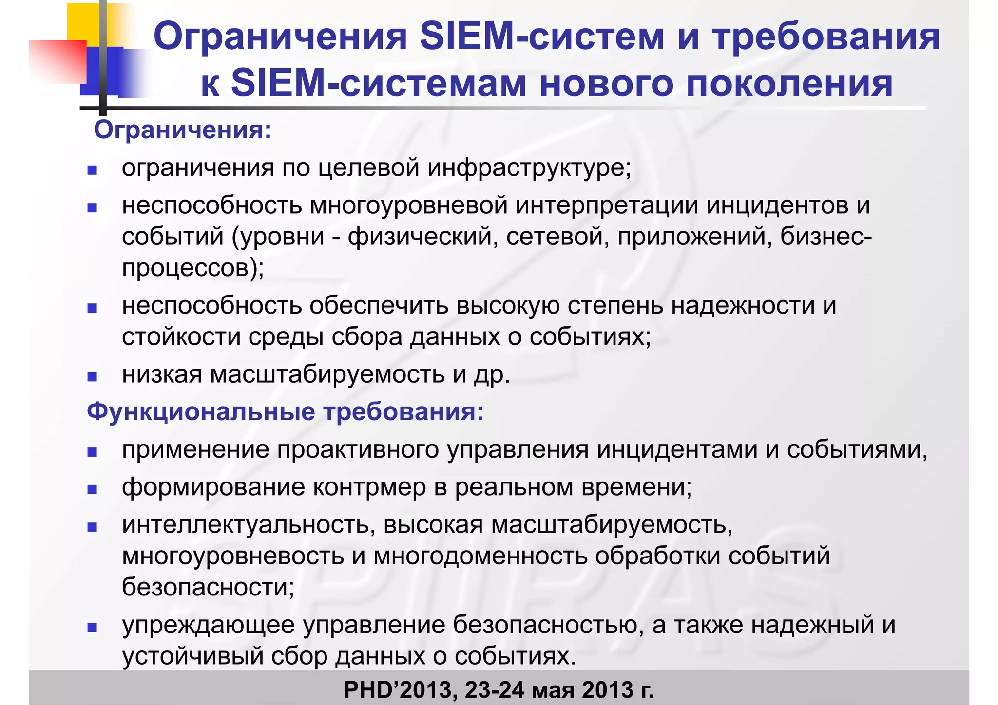 Ограничения SIEMОграничения SIEM--систем и требованиясистем и требования
к SIEMк SIEM системам нового поколениясистемам нового поколенияк SIEMк SIEM--системам нового поколениясистемам нового поколения
Ограничения:
 ограничения по целевой инфраструктуре;
 неспособность многоуровневой интерпретации инцидентов и
событий (уровни физический сетевой приложений бизнессобытий (уровни - физический, сетевой, приложений, бизнес-
процессов);
 неспособность обеспечить высокую степень надежности инеспособность обеспечить высокую степень надежности и
стойкости среды сбора данных о событиях;
 низкая масштабируемость и др.
Функциональные требования:
 применение проактивного управления инцидентами и событиями,
 формирование контрмер в реальном времени;
 интеллектуальность, высокая масштабируемость,
б б б ймногоуровневость и многодоменность обработки событий
безопасности;
 упреждающее управление безопасностью а также надежный и
PHD’2013, 23-24 мая 2013 г.
 упреждающее управление безопасностью, а также надежный и
устойчивый сбор данных о событиях.
 
