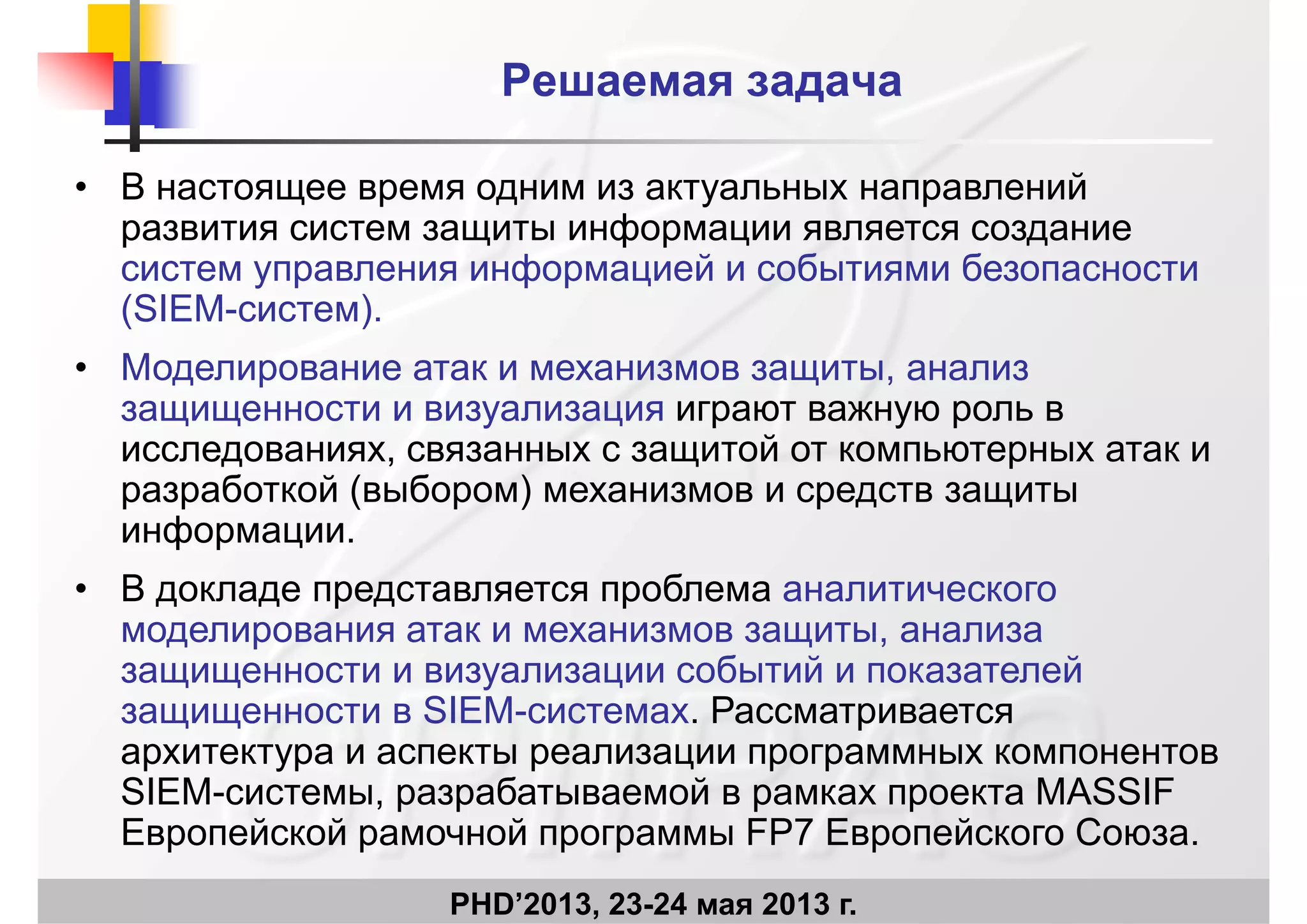 Решаемая задача
• В настоящее время одним из актуальных направленийр у р
развития систем защиты информации является создание
систем управления информацией и событиями безопасности
(SIEM систем)(SIEM-систем).
• Моделирование атак и механизмов защиты, анализ
защищенности и визуализация играют важную роль взащищенности и визуализация играют важную роль в
исследованиях, связанных с защитой от компьютерных атак и
разработкой (выбором) механизмов и средств защиты
информации.
• В докладе представляется проблема аналитического
моделирования атак и механизмов защиты, анализа
защищенности и визуализации событий и показателей
защищенности в SIEM-системах Рассматриваетсязащищенности в SIEM системах. Рассматривается
архитектура и аспекты реализации программных компонентов
SIEM-системы, разрабатываемой в рамках проекта MASSIF
Е й й й FP7 Е й С
PHD’2013, 23-24 мая 2013 г.
Европейской рамочной программы FP7 Европейского Союза.
 