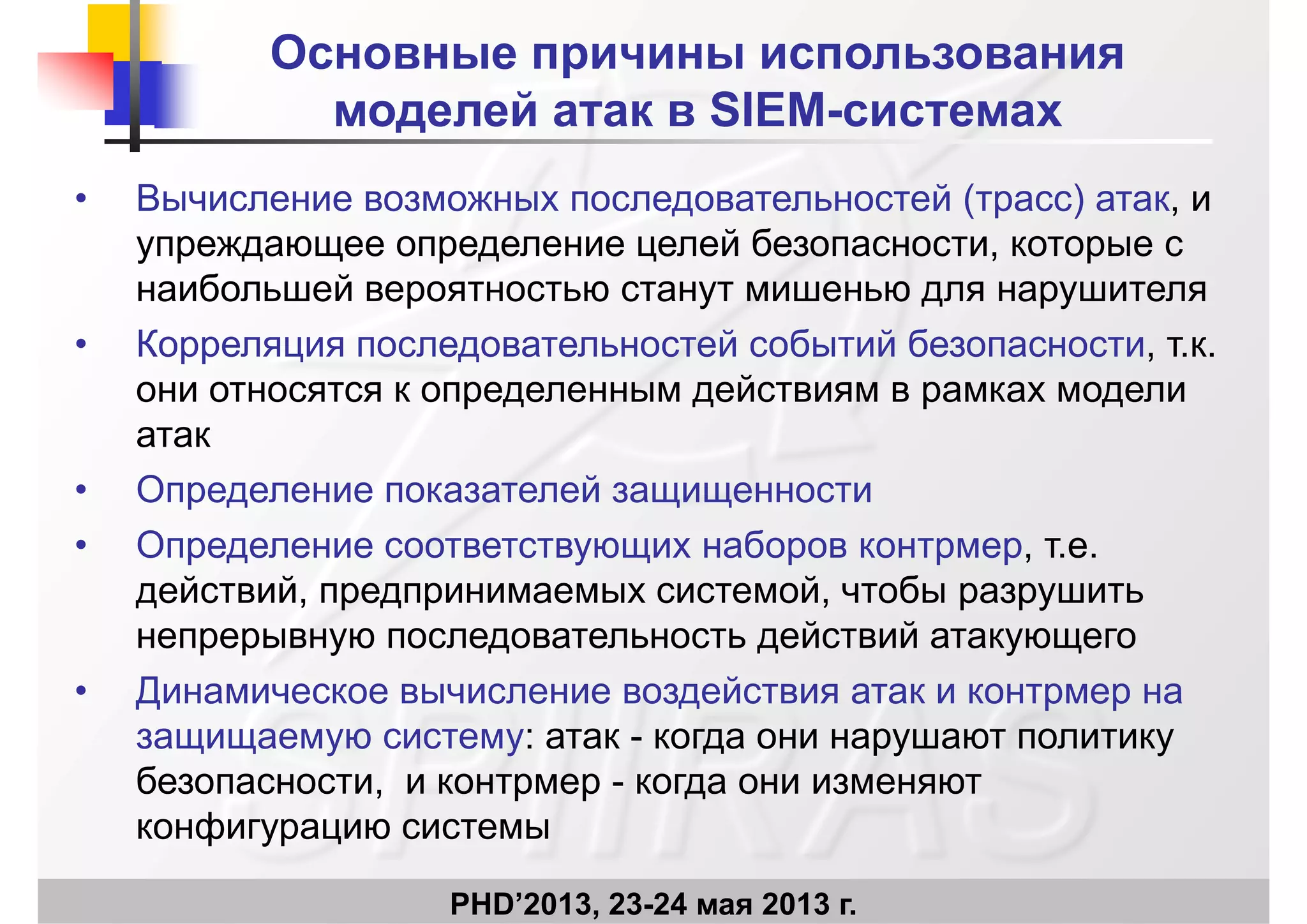 Основные причины использования
моделей атак в SIEM системахмоделей атак в SIEM-системах
• Вычисление возможных последовательностей (трасс) атак иВычисление возможных последовательностей (трасс) атак, и
упреждающее определение целей безопасности, которые с
наибольшей вероятностью станут мишенью для нарушителяр у ру
• Корреляция последовательностей событий безопасности, т.к.
они относятся к определенным действиям в рамках модели
атак
• Определение показателей защищенности
• Определение соответствующих наборов контрмер, т.е.
действий, предпринимаемых системой, чтобы разрушить
непрерывную последовательность действий атакующего
• Динамическое вычисление воздействия атак и контрмер на
защищаемую систему: атак - когда они нарушают политику
безопасности, и контрмер - когда они изменяют
конфигурацию системы
PHD’2013, 23-24 мая 2013 г.
конфигурацию системы
 