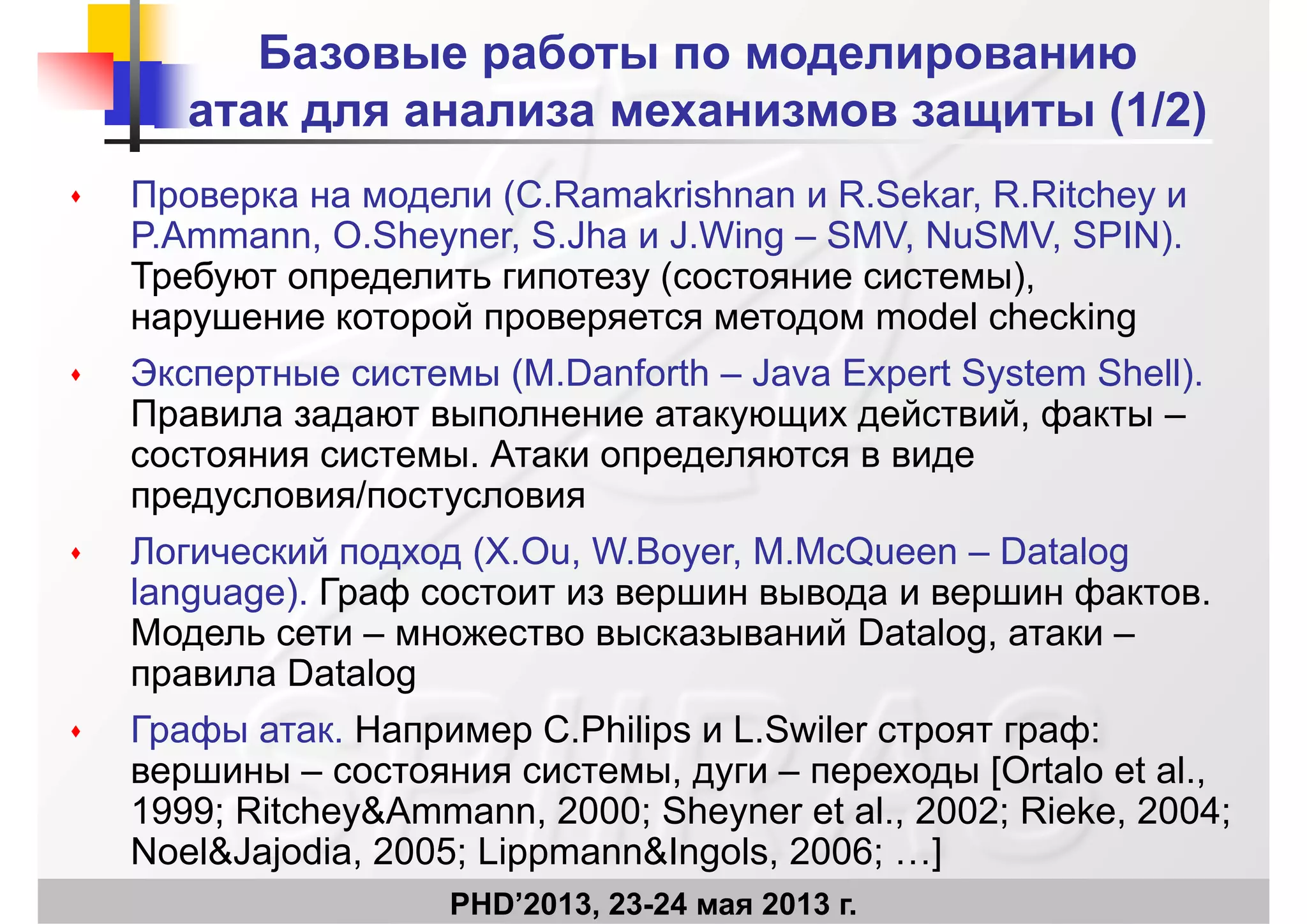 Базовые работы по моделированию
атак для анализа механизмов защиты (1/2)атак для анализа механизмов защиты (1/2)
 Проверка на модели (C.Ramakrishnan и R.Sekar, R.Ritchey иПроверка на модели (C.Ramakrishnan и R.Sekar, R.Ritchey и
P.Ammann, O.Sheyner, S.Jha и J.Wing – SMV, NuSMV, SPIN).
Требуют определить гипотезу (состояние системы),
й d l h kiнарушение которой проверяется методом model checking
 Экспертные системы (M.Danforth – Java Expert System Shell).
Правила задают выполнение атакующих действий фактыПравила задают выполнение атакующих действий, факты –
состояния системы. Атаки определяются в виде
предусловия/постусловияр ду у
 Логический подход (X.Ou, W.Boyer, M.McQueen – Datalog
language). Граф состоит из вершин вывода и вершин фактов.
Модель сети – множество высказываний Datalog, атаки –
правила Datalog
Г ф Н C Phili L S il ф Графы атак. Например C.Philips и L.Swiler строят граф:
вершины – состояния системы, дуги – переходы [Ortalo et al.,
1999; Ritchey&Ammann, 2000; Sheyner et al., 2002; Rieke, 2004;
PHD’2013, 23-24 мая 2013 г.
1999; Ritchey&Ammann, 2000; Sheyner et al., 2002; Rieke, 2004;
Noel&Jajodia, 2005; Lippmann&Ingols, 2006; …]
 