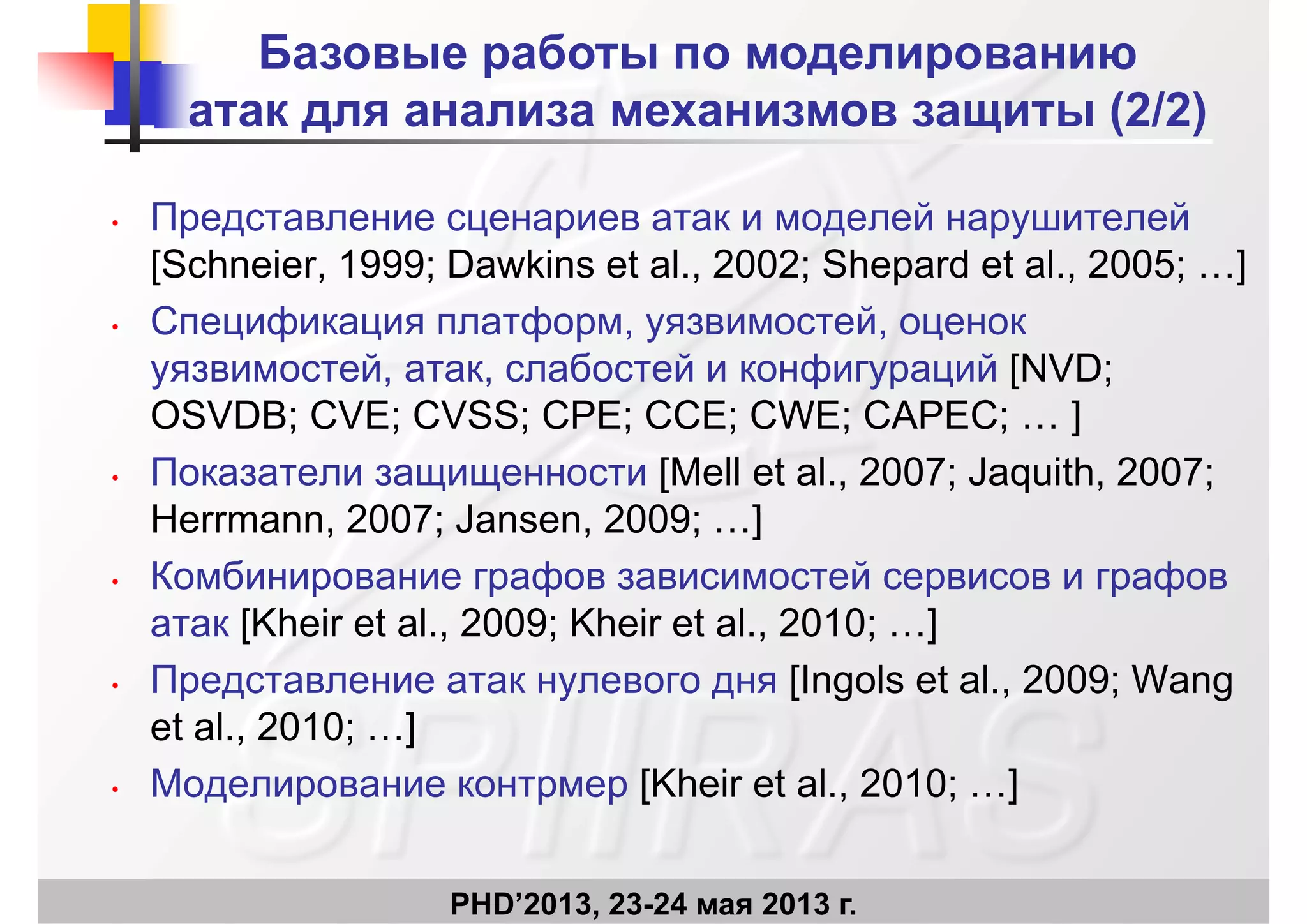 Базовые работы по моделированию
атак для анализа механизмов защиты (2/2)
П й й
атак для анализа механизмов защиты (2/2)
• Представление сценариев атак и моделей нарушителей
[Schneier, 1999; Dawkins et al., 2002; Shepard et al., 2005; …]
С ф ф й• Спецификация платформ, уязвимостей, оценок
уязвимостей, атак, слабостей и конфигураций [NVD;
OSVDB; CVE; CVSS; CPE; CCE; CWE; CAPEC; ]OSVDB; CVE; CVSS; CPE; CCE; CWE; CAPEC; … ]
• Показатели защищенности [Mell et al., 2007; Jaquith, 2007;
Herrmann 2007; Jansen 2009; ]Herrmann, 2007; Jansen, 2009; …]
• Комбинирование графов зависимостей сервисов и графов
[Kh i t l 2009 Kh i t l 2010 ]атак [Kheir et al., 2009; Kheir et al., 2010; …]
• Представление атак нулевого дня [Ingols et al., 2009; Wang
t l 2010 ]et al., 2010; …]
• Моделирование контрмер [Kheir et al., 2010; …]
PHD’2013, 23-24 мая 2013 г.
 
