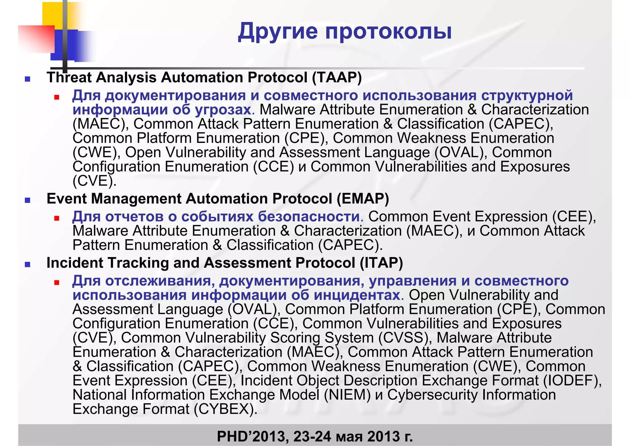 Другие протоколыДругие протоколы
 Threat Analysis Automation Protocol (TAAP)
 Для документирования и совместного использования структурной Для документирования и совместного использования структурной
информации об угрозах. Malware Attribute Enumeration & Characterization
(MAEC), Common Attack Pattern Enumeration & Classification (CAPEC),
Common Platform Enumeration (CPE), Common Weakness Enumeration
(CWE) O V l bilit d A t L (OVAL) C(CWE), Open Vulnerability and Assessment Language (OVAL), Common
Configuration Enumeration (CCE) и Common Vulnerabilities and Exposures
(CVE).
 Event Management Automation Protocol (EMAP) Event Management Automation Protocol (EMAP)
 Для отчетов о событиях безопасности. Common Event Expression (CEE),
Malware Attribute Enumeration & Characterization (MAEC), и Common Attack
Pattern Enumeration & Classification (CAPEC)Pattern Enumeration & Classification (CAPEC).
 Incident Tracking and Assessment Protocol (ITAP)
 Для отслеживания, документирования, управления и совместного
использования информации об инцидентах Open Vulnerability andиспользования информации об инцидентах. Open Vulnerability and
Assessment Language (OVAL), Common Platform Enumeration (CPE), Common
Configuration Enumeration (CCE), Common Vulnerabilities and Exposures
(CVE), Common Vulnerability Scoring System (CVSS), Malware Attribute
E ti & Ch t i ti (MAEC) C Att k P tt E tiEnumeration & Characterization (MAEC), Common Attack Pattern Enumeration
& Classification (CAPEC), Common Weakness Enumeration (CWE), Common
Event Expression (CEE), Incident Object Description Exchange Format (IODEF),
National Information Exchange Model (NIEM) и Cybersecurity Information
PHD’2013, 23-24 мая 2013 г.
National Information Exchange Model (NIEM) и Cybersecurity Information
Exchange Format (CYBEX).
 