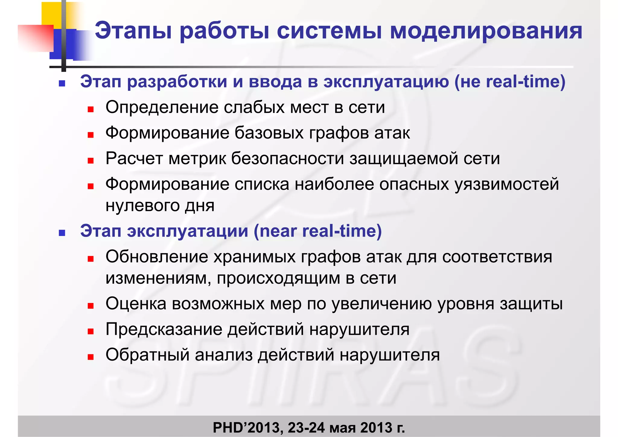 Этапы работы системы моделированияЭтапы работы системы моделирования
 Этап разработки и ввода в эксплуатацию (не real-time)
 Определение слабых мест в сети
 Формирование базовых графов атак
 Расчет метрик безопасности защищаемой сети
 Формирование списка наиболее опасных уязвимостей
нулевого дня
 Этап эксплуатации (near real-time)
 Обновление хранимых графов атак для соответствия
изменениям, происходящим в сети
 Оценка возможных мер по увеличению уровня защиты
 Предсказание действий нарушителя
 Обратный анализ действий нарушителя
PHD’2013, 23-24 мая 2013 г.
 