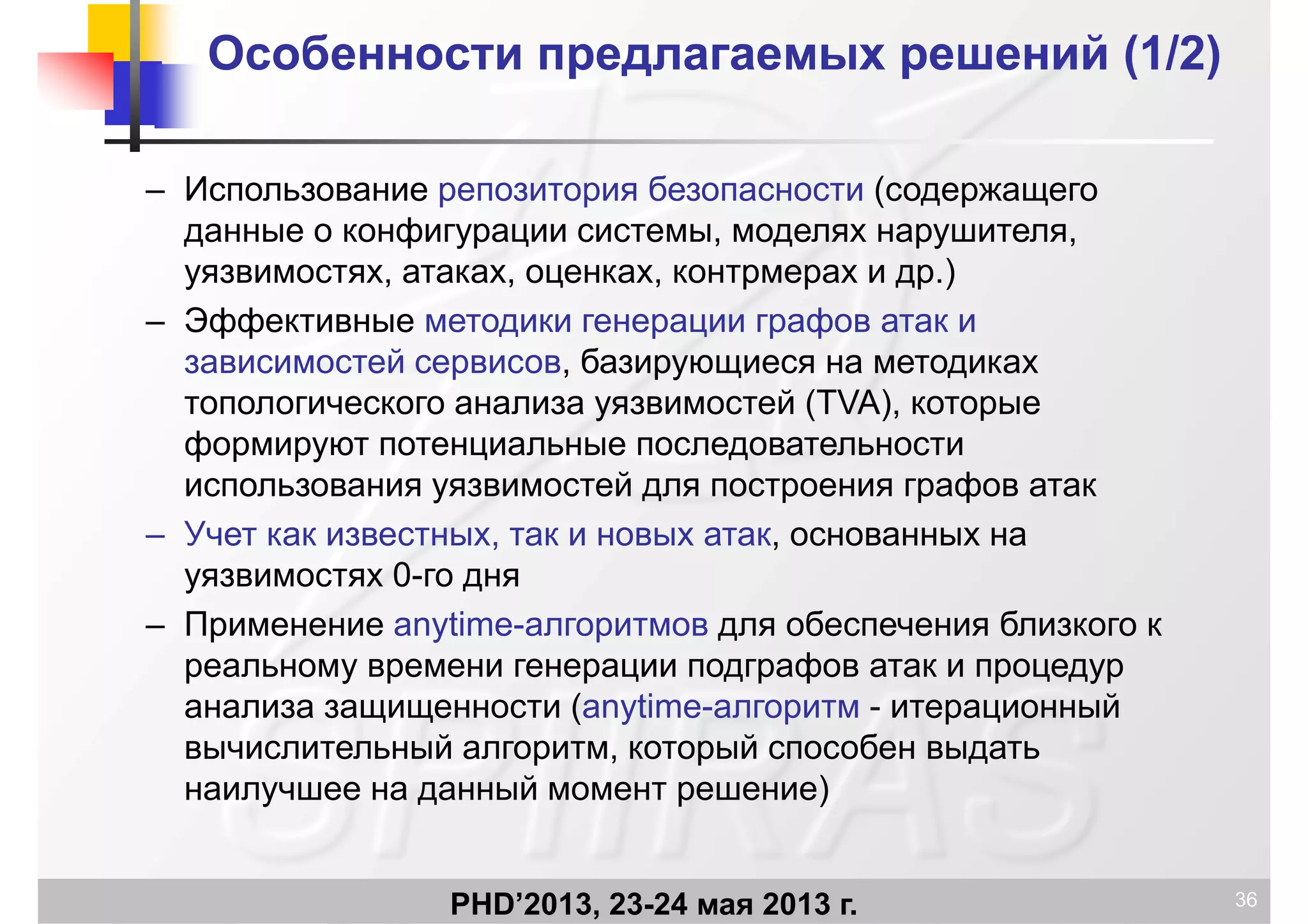 Особенности предлагаемых решений (1Особенности предлагаемых решений (1/2/2))
– Использование репозитория безопасности (содержащегор р ( д р щ
данные о конфигурации системы, моделях нарушителя,
уязвимостях, атаках, оценках, контрмерах и др.)
Эфф ф– Эффективные методики генерации графов атак и
зависимостей сервисов, базирующиеся на методиках
топологического анализа уязвимостей (TVA) которыетопологического анализа уязвимостей (TVA), которые
формируют потенциальные последовательности
использования уязвимостей для построения графов атак
– Учет как известных, так и новых атак, основанных на
уязвимостях 0-го дня
П ti б б– Применение anytime-алгоритмов для обеспечения близкого к
реальному времени генерации подграфов атак и процедур
анализа защищенности (anytime-алгоритм - итерационныйа ал за защ ще ос (a yt e ал ор ерац о
вычислительный алгоритм, который способен выдать
наилучшее на данный момент решение)
PHD’2013, 23-24 мая 2013 г. 36
 