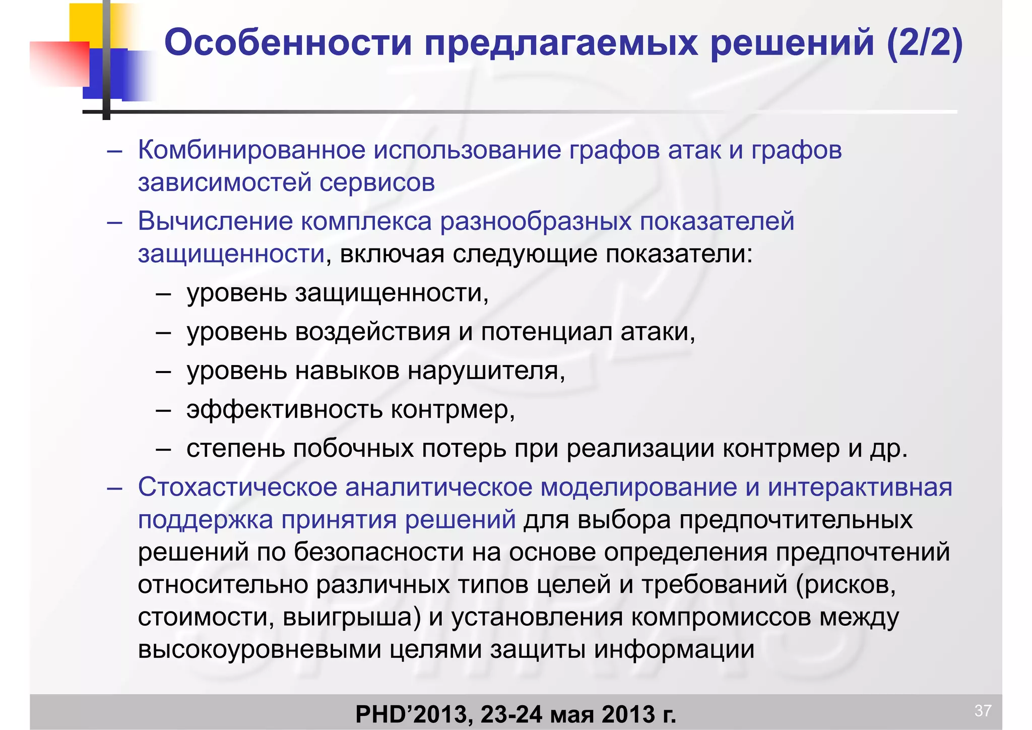 Особенности предлагаемых решений (Особенности предлагаемых решений (2/22/2))
– Комбинированное использование графов атак и графовр р ф р ф
зависимостей сервисов
– Вычисление комплекса разнообразных показателей
защищенности, включая следующие показатели:
– уровень защищенности,
й– уровень воздействия и потенциал атаки,
– уровень навыков нарушителя,
эффективность контрмер– эффективность контрмер,
– степень побочных потерь при реализации контрмер и др.
Стохастическое аналитическое моделирование и интерактивная– Стохастическое аналитическое моделирование и интерактивная
поддержка принятия решений для выбора предпочтительных
решений по безопасности на основе определения предпочтений
относительно различных типов целей и требований (рисков,
стоимости, выигрыша) и установления компромиссов между
высокоуровневыми целями защиты информации
PHD’2013, 23-24 мая 2013 г. 37
высокоуровневыми целями защиты информации
 