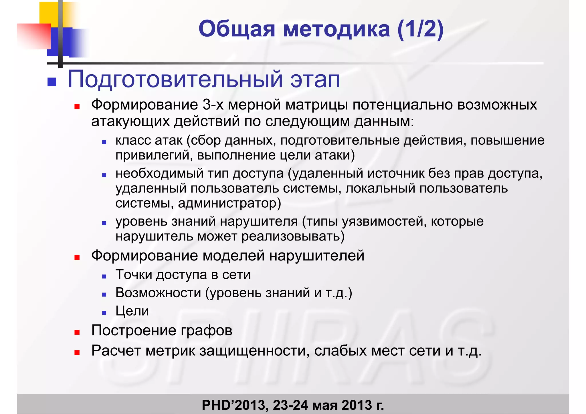 Общая методика (Общая методика (1/2)1/2)
 Подготовительный этап
 Формирование 3-х мерной матрицы потенциально возможных
атакующих действий по следующим данным:
класс атак (сбор данных подготовительные действия повышение класс атак (сбор данных, подготовительные действия, повышение
привилегий, выполнение цели атаки)
 необходимый тип доступа (удаленный источник без прав доступа,
й йудаленный пользователь системы, локальный пользователь
системы, администратор)
 уровень знаний нарушителя (типы уязвимостей, которые
нарушитель может реализовывать)
 Формирование моделей нарушителей
 Точки доступа в сети Точки доступа в сети
 Возможности (уровень знаний и т.д.)
 Цели
 Построение графов
 Расчет метрик защищенности, слабых мест сети и т.д.
PHD’2013, 23-24 мая 2013 г.
 