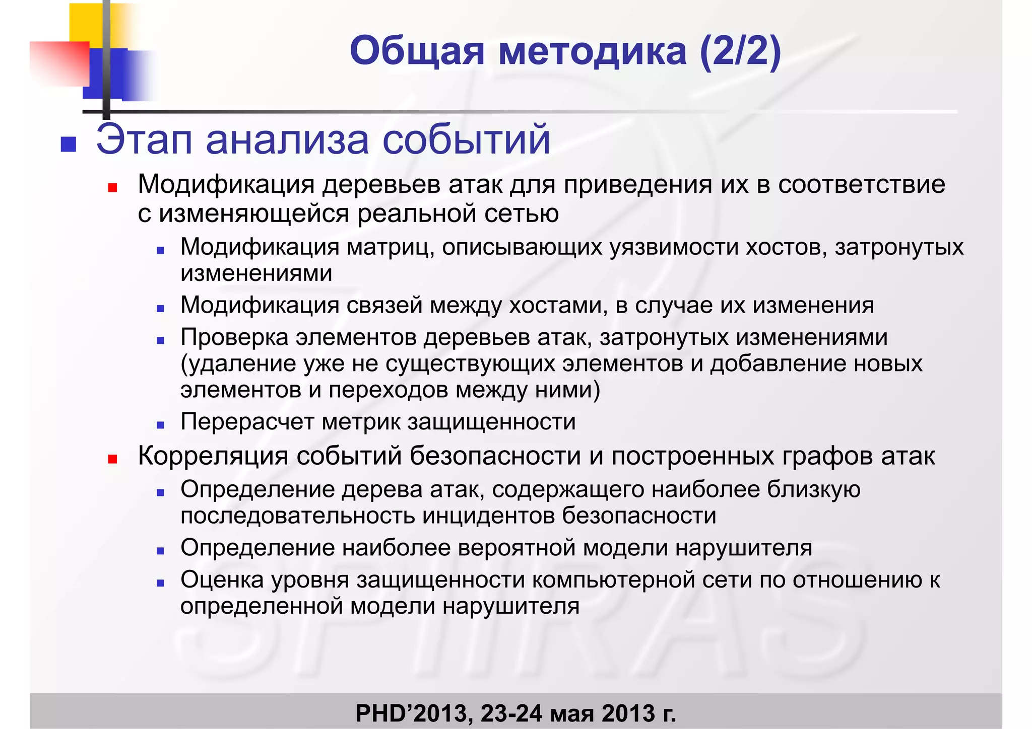 Общая методика (Общая методика (2/2)2/2)
 Этап анализа событий
 Модификация деревьев атак для приведения их в соответствие
с изменяющейся реальной сетью
Модификация матриц описывающих уязвимости хостов затронутых Модификация матриц, описывающих уязвимости хостов, затронутых
изменениями
 Модификация связей между хостами, в случае их изменения
 Проверка элементов деревьев атак, затронутых изменениями
(удаление уже не существующих элементов и добавление новых
элементов и переходов между ними)
 Перерасчет метрик защищенности
 Корреляция событий безопасности и построенных графов атак
Определение дерева атак содержащего наиболее близкую Определение дерева атак, содержащего наиболее близкую
последовательность инцидентов безопасности
 Определение наиболее вероятной модели нарушителя
 Оценка уровня защищенности компьютерной сети по отношению к
определенной модели нарушителя
PHD’2013, 23-24 мая 2013 г.
 
