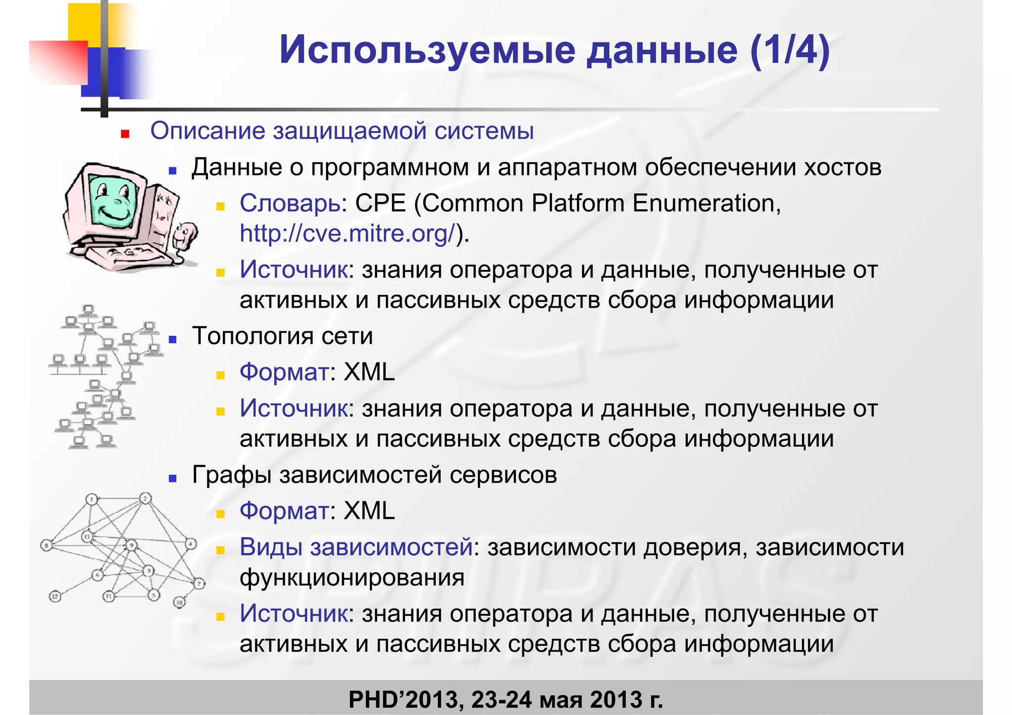 Используемые данные (1Используемые данные (1/4)/4)
 Описание защищаемой системы
Д б Данные о программном и аппаратном обеспечении хостов
 СловарьСловарь: CPE (Common Platform Enumeration,
http://cve mitre org/)http://cve.mitre.org/).
 ИсточникИсточник: знания оператора и данные, полученные от
активных и пассивных средств сбора информации
 Топология сети
 ФорматФормат: XML
 ИсточникИсточник: знания оператора и данные, полученные от
активных и пассивных средств сбора информации
 Графы зависимостей сервисов Графы зависимостей сервисов
 ФорматФормат: XML
 Виды зависимостейВиды зависимостей: зависимости доверия, зависимостид за с ос ед за с ос е за с ос до ер , за с ос
функционирования
 ИсточникИсточник: знания оператора и данные, полученные от
б ф
PHD’2013, 23-24 мая 2013 г.
активных и пассивных средств сбора информации
 