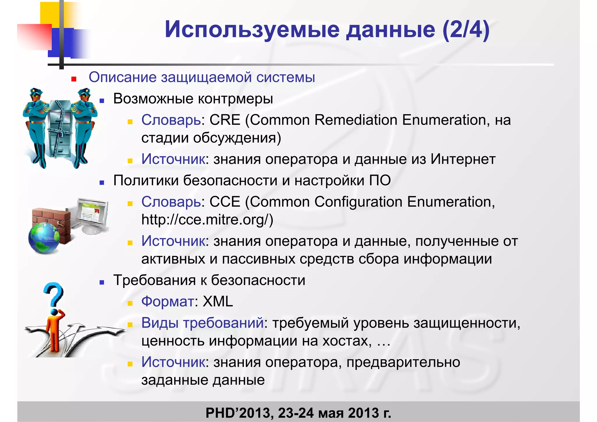 Используемые данные (2Используемые данные (2/4)/4)
 Описание защищаемой системы
В Возможные контрмеры
 СловарьСловарь: CRE (Common Remediation Enumeration, на
стадии обсуждения)стадии обсуждения)
 ИсточникИсточник: знания оператора и данные из Интернет
 Политики безопасности и настройки ПОр
 СловарьСловарь: CСE (Common Configuration Enumeration,
http://cce.mitre.org/)
 ИсточникИсточник: знания оператора и данные, полученные от
активных и пассивных средств сбора информации
 Требования к безопасности Требования к безопасности
 ФорматФормат: XML
 Виды требованийВиды требований: требуемый уровень защищенности,д ребо ад ребо а ребуе уро е защ ще ос ,
ценность информации на хостах, …
 ИсточникИсточник: знания оператора, предварительно
PHD’2013, 23-24 мая 2013 г.
заданные данные
 