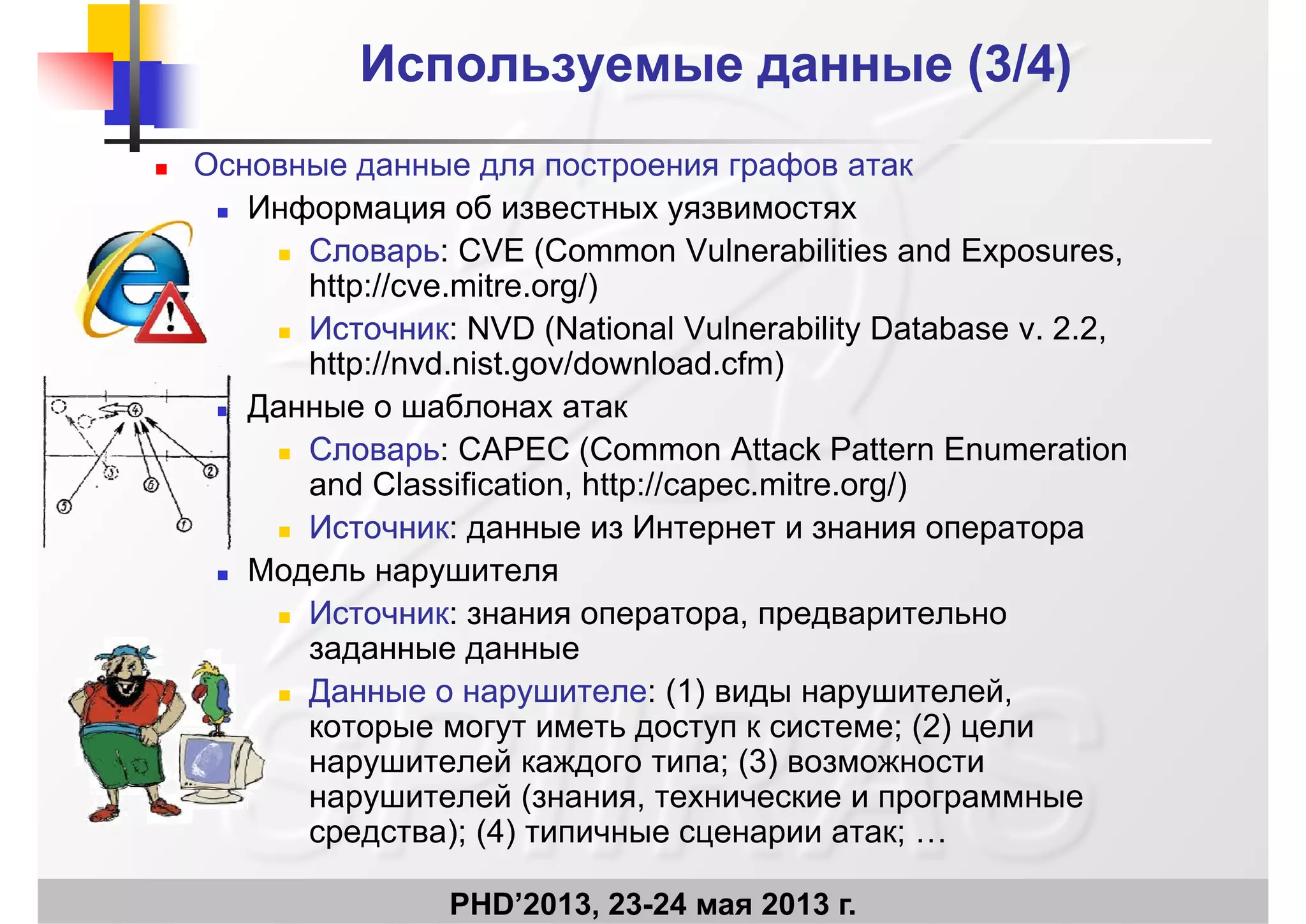 Используемые данные (3Используемые данные (3/4)/4)
 Основные данные для построения графов атак
Информация об известных уязвимостях Информация об известных уязвимостях
 СловарьСловарь: CVE (Common Vulnerabilities and Exposures,
http://cve.mitre.org/)
 ИсточникИсточник: NVD (National Vulnerability Database v. 2.2,
http://nvd.nist.gov/download.cfm)
 Данные о шаблонах атак Данные о шаблонах атак
 СловарьСловарь: CAPEC (Common Attack Pattern Enumeration
and Classification, http://capec.mitre.org/)
 ИсточникИсточник: данные из Интернет и знания оператора
 Модель нарушителя
 ИсточникИсточник: знания оператора предварительно ИсточникИсточник: знания оператора, предварительно
заданные данные
 Данные о нарушителеДанные о нарушителе: (1) виды нарушителей,
(2)которые могут иметь доступ к системе; (2) цели
нарушителей каждого типа; (3) возможности
нарушителей (знания, технические и программные
) (4)
PHD’2013, 23-24 мая 2013 г.
средства); (4) типичные сценарии атак; …
 