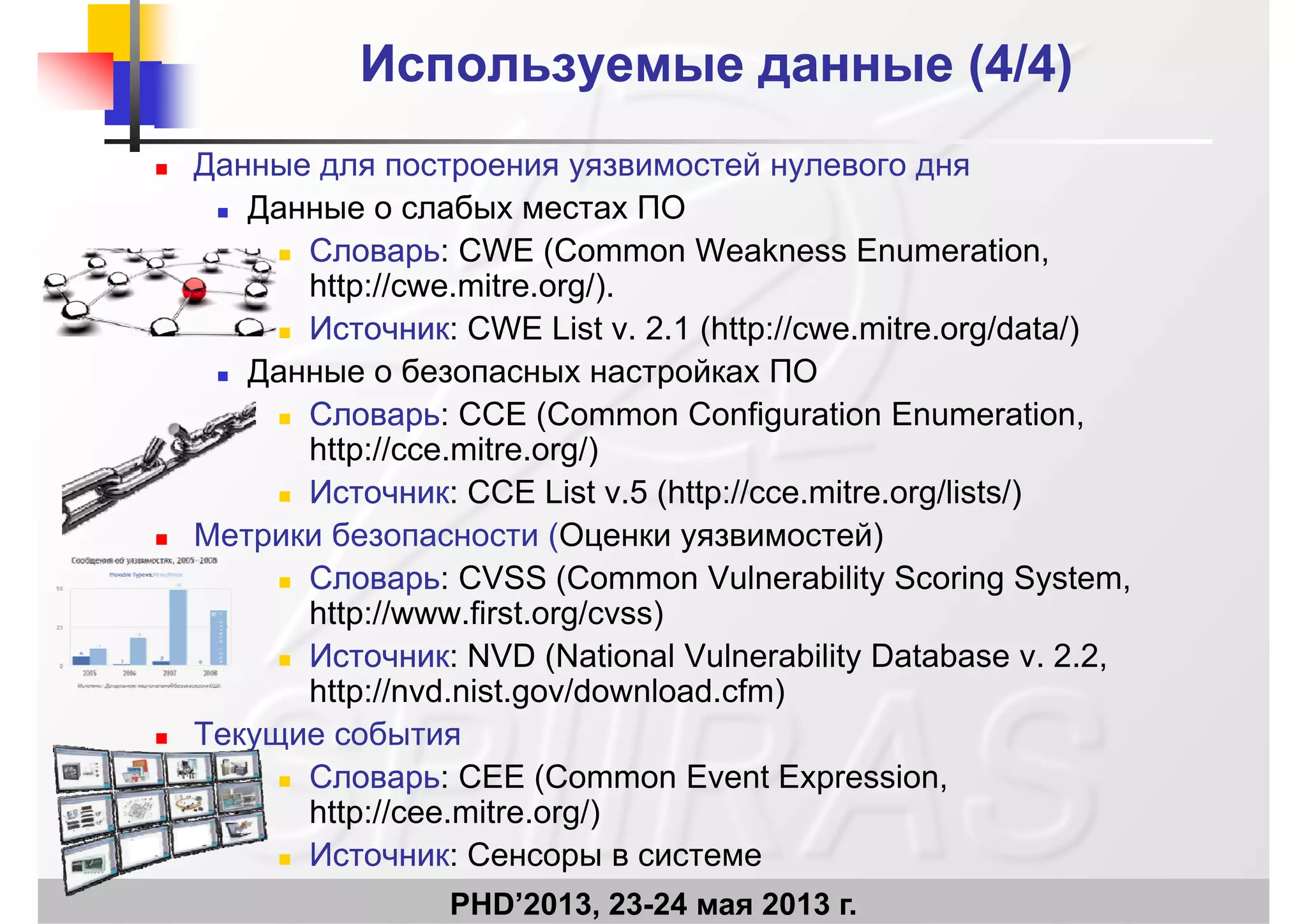 Используемые данные (Используемые данные (4/4)4/4)
 Данные для построения уязвимостей нулевого дня
Данные о слабых местах ПО Данные о слабых местах ПО
 СловарьСловарь: CWE (Common Weakness Enumeration,
http://cwe.mitre.org/).
 ИсточникИсточник: CWE List v. 2.1 (http://cwe.mitre.org/data/)
 Данные о безопасных настройках ПО
СловарьСловарь: CCE (Common Configuration Enumeration СловарьСловарь: CCE (Common Configuration Enumeration,
http://cce.mitre.org/)
 ИсточникИсточник: CCE List v.5 (http://cce.mitre.org/lists/)
 Метрики безопасности (Оценки уязвимостей)
 СловарьСловарь: CVSS (Common Vulnerability Scoring System,
http://www first org/cvss)http://www.first.org/cvss)
 ИсточникИсточник: NVD (National Vulnerability Database v. 2.2,
http://nvd.nist.gov/download.cfm)
 Текущие события
 СловарьСловарь: CEE (Common Event Expression,
http://cee.mitre.org/)
PHD’2013, 23-24 мая 2013 г.
http://cee.mitre.org/)
 ИсточникИсточник: Сенсоры в системе
 