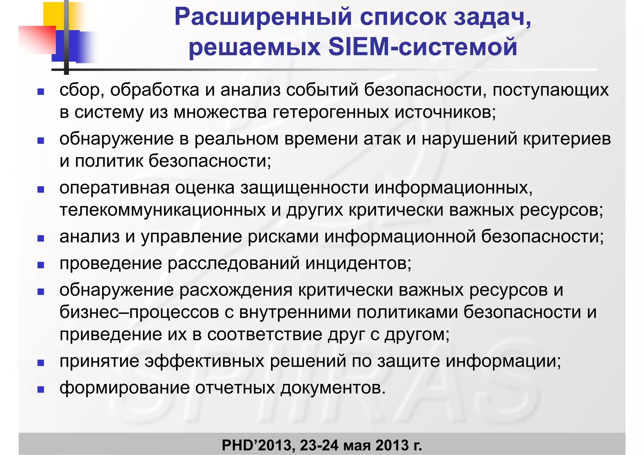Расширенный список задач,Расширенный список задач,
решаемыхрешаемых SIEMSIEM--системойсистемойрешаемыхрешаемых SIEMSIEM системойсистемой
 сбор, обработка и анализ событий безопасности, поступающих
в систему из множества гетерогенных источников;
 обнаружение в реальном времени атак и нарушений критериев
и политик безопасности;
 оперативная оценка защищенности информационных,
телекоммуникационных и других критически важных ресурсов;
 анализ и управление рисками информационной безопасности;
 проведение расследований инцидентов;
 обнаружение расхождения критически важных ресурсов и
бизнес–процессов с внутренними политиками безопасности и
приведение их в соответствие друг с другом;
 принятие эффективных решений по защите информации;
 формирование отчетных документов.
PHD’2013, 23-24 мая 2013 г.
 