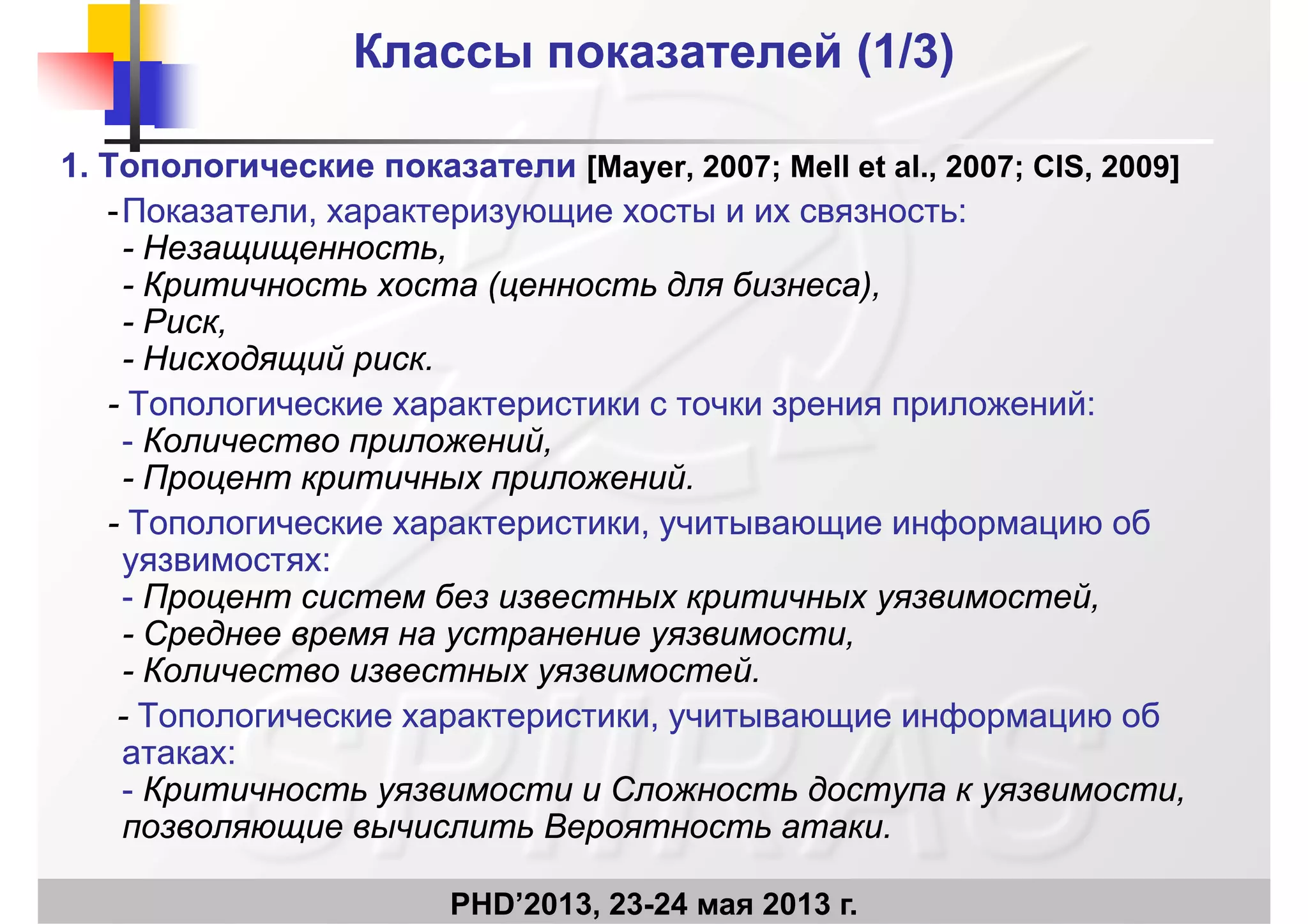 Классы показателей (1Классы показателей (1/3/3))
1.1. Топологические показателиТопологические показатели [[Mayer, 2007; Mell et al., 2007; CIS, 2009]]
Показатели характеризующие хосты и их связностьПоказатели характеризующие хосты и их связность::--Показатели, характеризующие хосты и их связностьПоказатели, характеризующие хосты и их связность::
-- Незащищенность,Незащищенность,
-- Критичность хоста (ценность для бизнеса),Критичность хоста (ценность для бизнеса),
-- Риск,Риск,
-- Нисходящий риск.Нисходящий риск.
-- Топологические характеристики с точки зрения приложенийТопологические характеристики с точки зрения приложений::Топологические характеристики с точки зрения приложенийТопологические характеристики с точки зрения приложений::
-- Количество приложений,Количество приложений,
-- Процент критичных приложений.Процент критичных приложений.
Т ф бТ ф б-- Топологические характеристики, учитывающие информацию обТопологические характеристики, учитывающие информацию об
уязвимостяхуязвимостях::
-- Процент систем без известных критичных уязвимостей,Процент систем без известных критичных уязвимостей,
-- Среднее время на устранение уязвимости,Среднее время на устранение уязвимости,
-- Количество известных уязвимостей.Количество известных уязвимостей.
-- Топологические характеристики учитывающие информацию обТопологические характеристики учитывающие информацию об-- Топологические характеристики, учитывающие информацию обТопологические характеристики, учитывающие информацию об
атакахатаках::
-- Критичность уязвимости иКритичность уязвимости и Сложность доступа к уязвимости,Сложность доступа к уязвимости,
позволяющие вычислить Вероятность атакипозволяющие вычислить Вероятность атаки
PHD’2013, 23-24 мая 2013 г.
позволяющие вычислить Вероятность атаки.позволяющие вычислить Вероятность атаки.
 