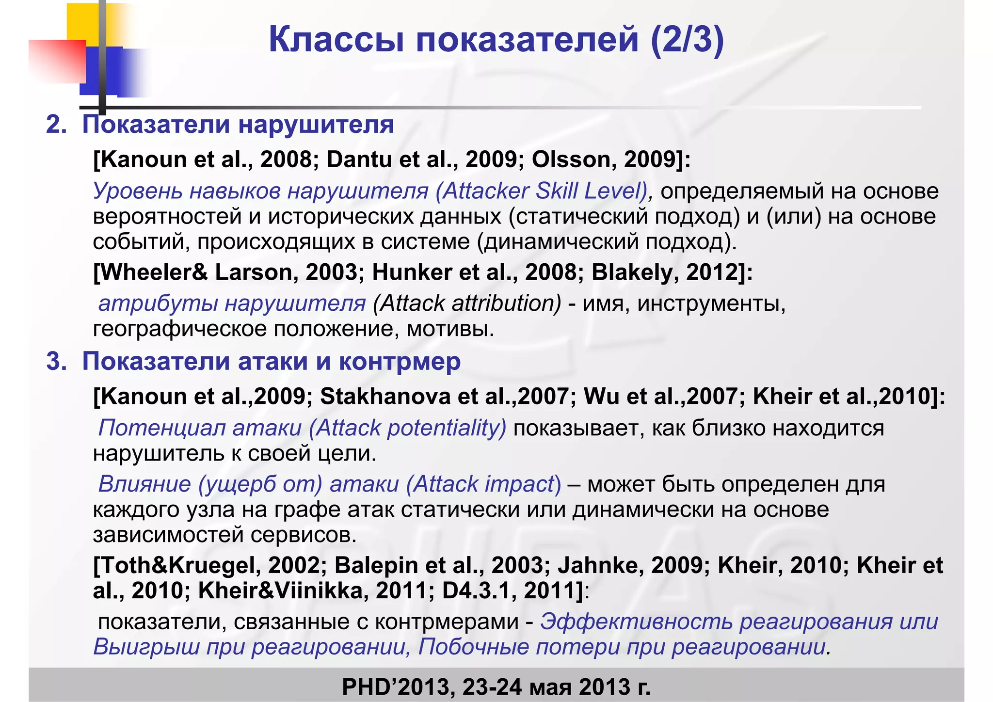 Классы показателей (Классы показателей (2/32/3))
2.2. Показатели нарушителяПоказатели нарушителя
[Kanoun et al 2008; Dantu et al 2009; Olsson 2009]:[Kanoun et al., 2008; Dantu et al., 2009; Olsson, 2009]:
Уровень навыков нарушителя (Attacker Skill Level), определяемый на основе
вероятностей и исторических данных (статический подход) и (или) на основе
б й ( й )событий, происходящих в системе (динамический подход).
[Wheeler& Larson, 2003; Hunker et al., 2008; Blakely, 2012]:
атрибуты нарушителя (Attack attribution) - имя, инструменты,р у ру ( ) , ру ,
географическое положение, мотивы.
3.3. Показатели атаки и контрмерПоказатели атаки и контрмер
[K t l 2009 St kh t l 2007 W t l 2007 Kh i t l 2010][Kanoun et al.,2009; Stakhanova et al.,2007; Wu et al.,2007; Kheir et al.,2010]:
Потенциал атаки (Attack potentiality) показывает, как близко находится
нарушитель к своей цели.
Влияние (ущерб от) атаки (Attack impact) – может быть определен для
каждого узла на графе атак статически или динамически на основе
зависимостей сервисов.р
[Toth&Kruegel, 2002; Balepin et al., 2003; Jahnke, 2009; Kheir, 2010; Kheir et
al., 2010; Kheir&Viinikka, 2011; D4.3.1, 2011]:
показатели связанные с контрмерами - Эффективность реагирования или
PHD’2013, 23-24 мая 2013 г.
показатели, связанные с контрмерами - Эффективность реагирования или
Выигрыш при реагировании, Побочные потери при реагировании.
 