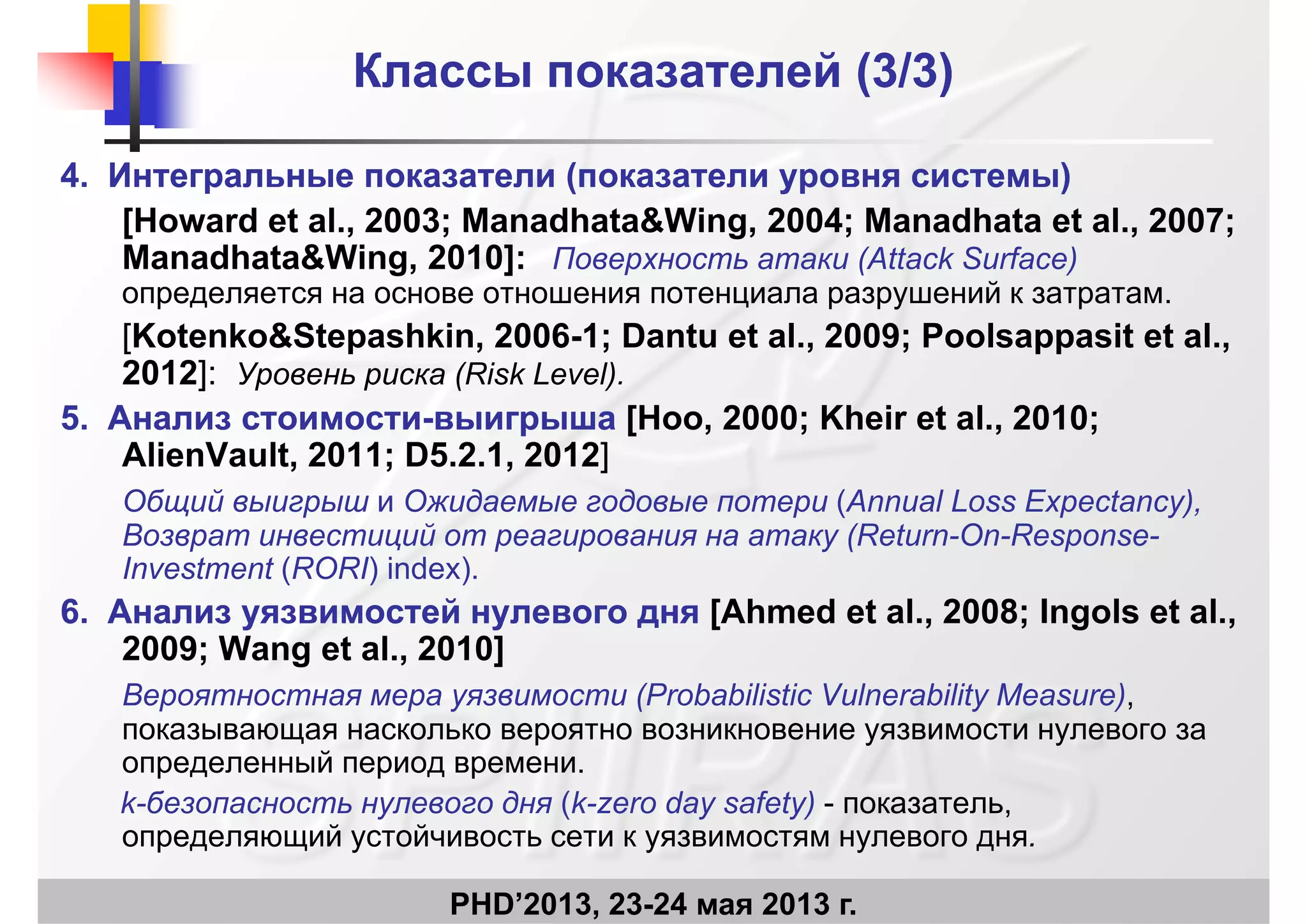 Классы показателей (Классы показателей (3/33/3))
44.. Интегральные показатели (Интегральные показатели (показателипоказатели уровня системы)уровня системы)
[Howard et al., 2003; Manadhata&Wing, 2004; Manadhata et al., 2007;
Manadhata&Wing, 2010]: Поверхность атаки (Attack Surface)
определяется на основе отношения потенциала разрушений к затратам.р р ру р
[Kotenko&Stepashkin, 2006-1; Dantu et al., 2009; Poolsappasit et al.,
2012]: Уровень риска (Risk Level).
55 АА [H 2000 Kh i t l 20105.5. Анализ стоимостиАнализ стоимости--выигрышавыигрыша [Hoo, 2000; Kheir et al., 2010;
AlienVault, 2011; D5.2.1, 2012]
Общий выигрыш и Ожидаемые годовые потери (Annual Loss Expectancy),щ р р ( p y),
Возврат инвестиций от реагирования на атаку (Return-On-Response-
Investment (RORI) index).
66 Анализ уязвимостей нулевого дняАнализ уязвимостей нулевого дня [Ahmed et al 2008; Ingols et al6.6. Анализ уязвимостей нулевого дняАнализ уязвимостей нулевого дня [Ahmed et al., 2008; Ingols et al.,
2009; Wang et al., 2010]
Вероятностная мера уязвимости (Probabilistic Vulnerability Measure),
показывающая насколько вероятно возникновение уязвимости нулевого за
определенный период времени.
k-безопасность нулевого дня (k-zero day safety) - показатель,
PHD’2013, 23-24 мая 2013 г.
определяющий устойчивость сети к уязвимостям нулевого дня.
 