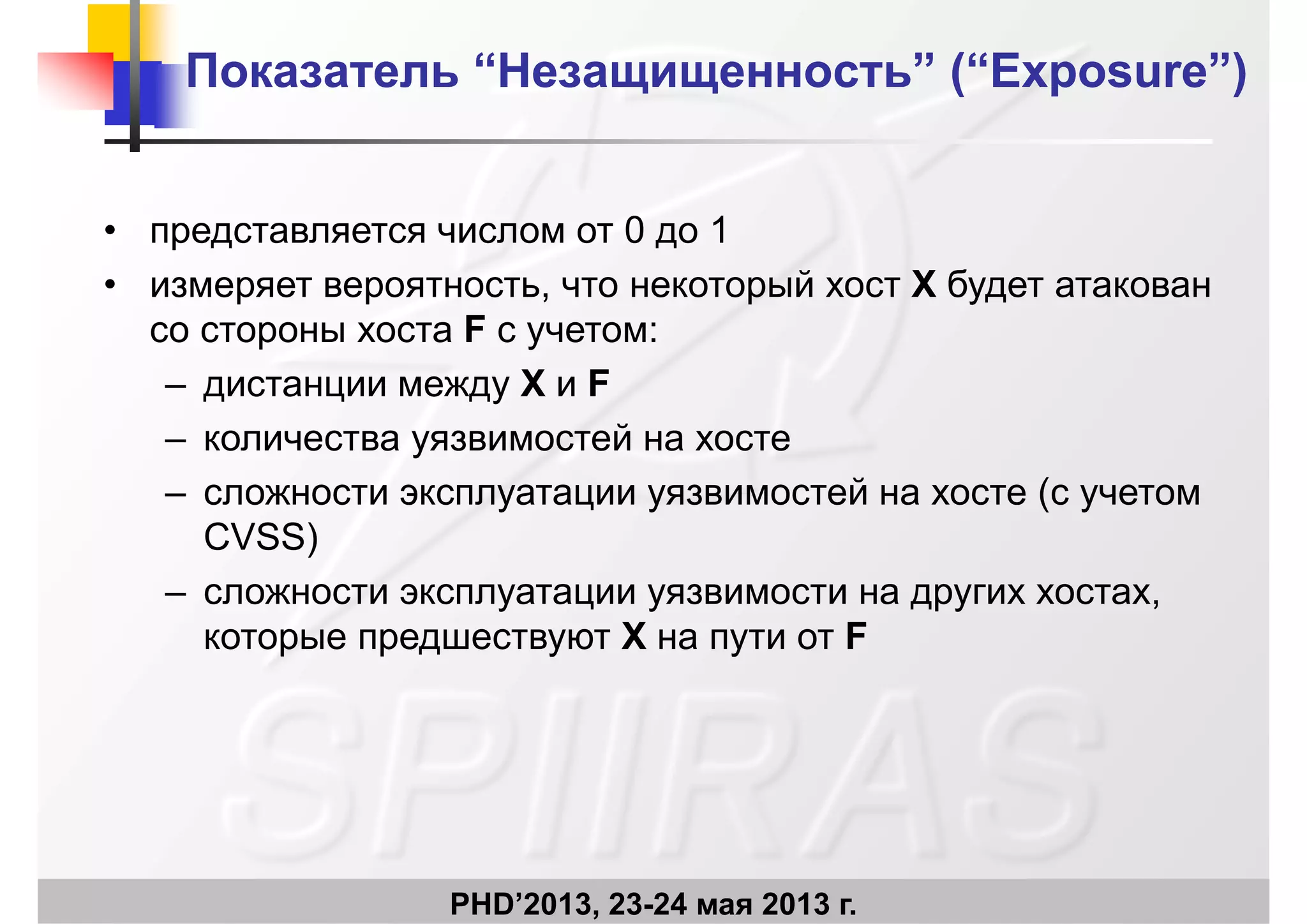 ПоказательПоказатель ““НезащищенностьНезащищенность”” (“Exposure”)(“Exposure”)
• представляется числом от 0 до 1
• измеряет вероятность, что некоторый хост X будет атакован
со стороны хоста F с учетом:
– дистанции между X и F
– количества уязвимостей на хосте
– сложности эксплуатации уязвимостей на хосте (с учетом
CVSS)
– сложности эксплуатации уязвимости на других хостах,
которые предшествуют X на пути от F
PHD’2013, 23-24 мая 2013 г.
 