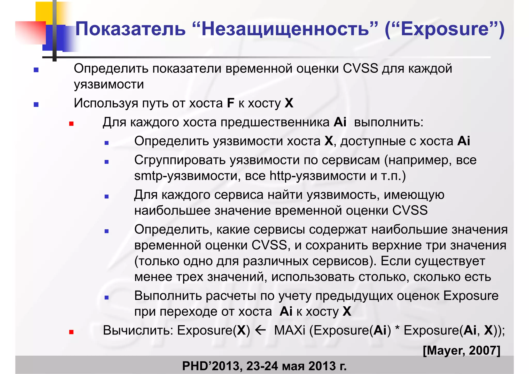 ПоказательПоказатель ““НезащищенностьНезащищенность”” (“Exposure”)(“Exposure”)
 Определить показатели временной оценки CVSS для каждой
уязвимостиуязвимости
 Используя путь от хоста F к хосту X
 Для каждого хоста предшественника Ai выполнить: Для каждого хоста предшественника Ai выполнить:
 Определить уязвимости хоста X, доступные с хоста Ai
 Сгруппировать уязвимости по сервисам (например, всеру р у р ( р р,
smtp-уязвимости, все http-уязвимости и т.п.)
 Для каждого сервиса найти уязвимость, имеющую
б й CVSSнаибольшее значение временной оценки CVSS
 Определить, какие сервисы содержат наибольшие значения
временной оценки CVSS, и сохранить верхние три значениявременной оценки CVSS, и сохранить верхние три значения
(только одно для различных сервисов). Если существует
менее трех значений, использовать столько, сколько есть
В E Выполнить расчеты по учету предыдущих оценок Exposure
при переходе от хоста Ai к хосту X
 Вычислить: Exposure(X)  MAXi (Exposure(Ai) * Exposure(Ai X));
PHD’2013, 23-24 мая 2013 г.
 Вычислить: Exposure(X)  MAXi (Exposure(Ai) Exposure(Ai, X));
[[Mayer, 2007]
 
