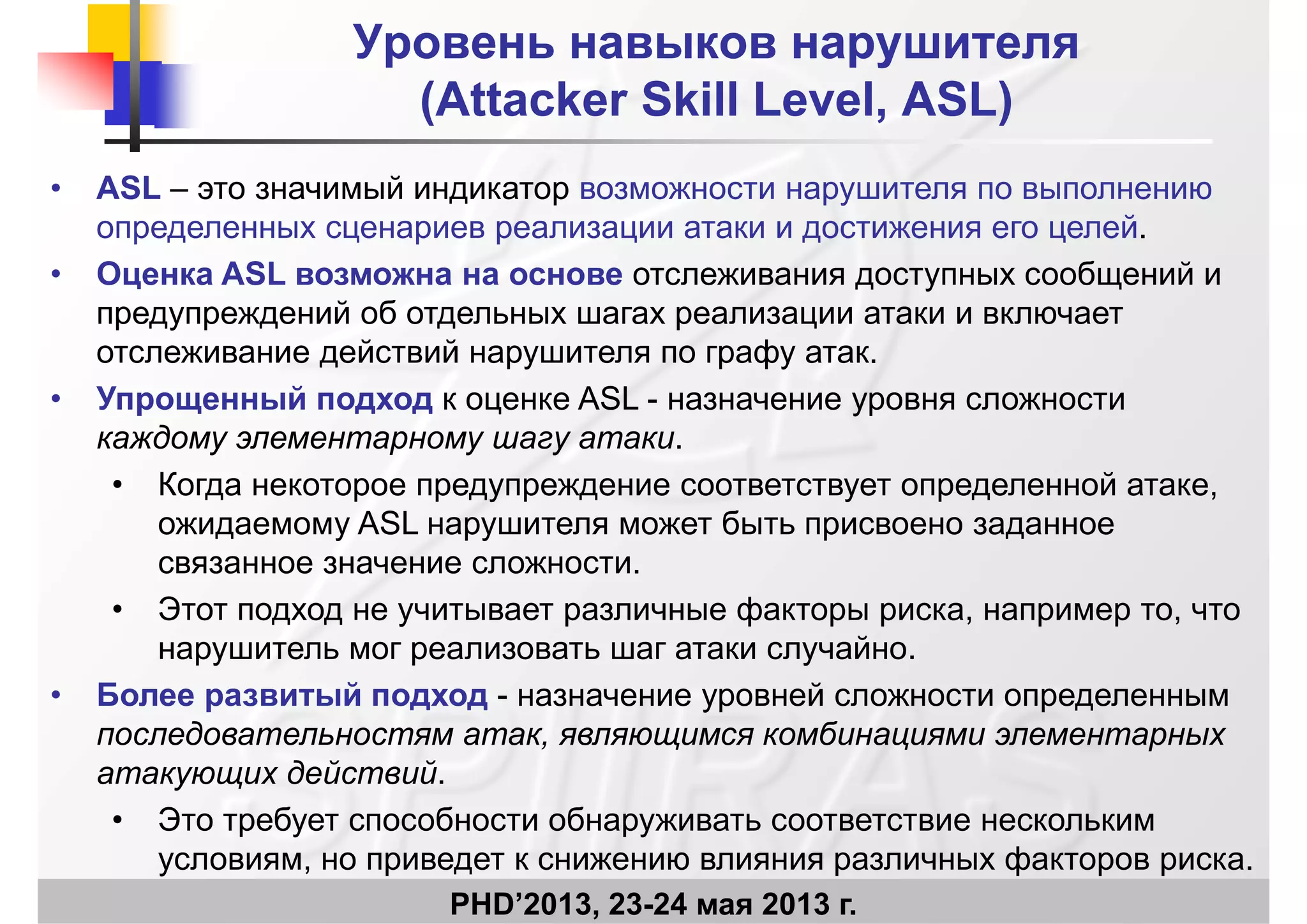 Уровень навыков нарушителяУровень навыков нарушителя
((AttackerAttacker SkillSkill LevelLevel ASLASL))((AttackerAttacker SkillSkill LevelLevel, ASL, ASL))
• ASL – это значимый индикатор возможности нарушителя по выполнениюр ру
определенных сценариев реализации атаки и достижения его целей.
• Оценка ASL возможна на основе отслеживания доступных сообщений и
предупреждений об отдельных шагах реализации атаки и включаетпредупреждений об отдельных шагах реализации атаки и включает
отслеживание действий нарушителя по графу атак.
• Упрощенный подход к оценке ASL - назначение уровня сложностир щ д д ц ур
каждому элементарному шагу атаки.
• Когда некоторое предупреждение соответствует определенной атаке,
ASL божидаемому ASL нарушителя может быть присвоено заданное
связанное значение сложности.
• Этот подход не учитывает различные факторы риска например то чтоЭтот подход не учитывает различные факторы риска, например то, что
нарушитель мог реализовать шаг атаки случайно.
• Более развитый подход - назначение уровней сложности определенным
последовательностям атак, являющимся комбинациями элементарных
атакующих действий.
• Это требует способности обнаруживать соответствие нескольким
PHD’2013, 23-24 мая 2013 г.
• Это требует способности обнаруживать соответствие нескольким
условиям, но приведет к снижению влияния различных факторов риска.
 
