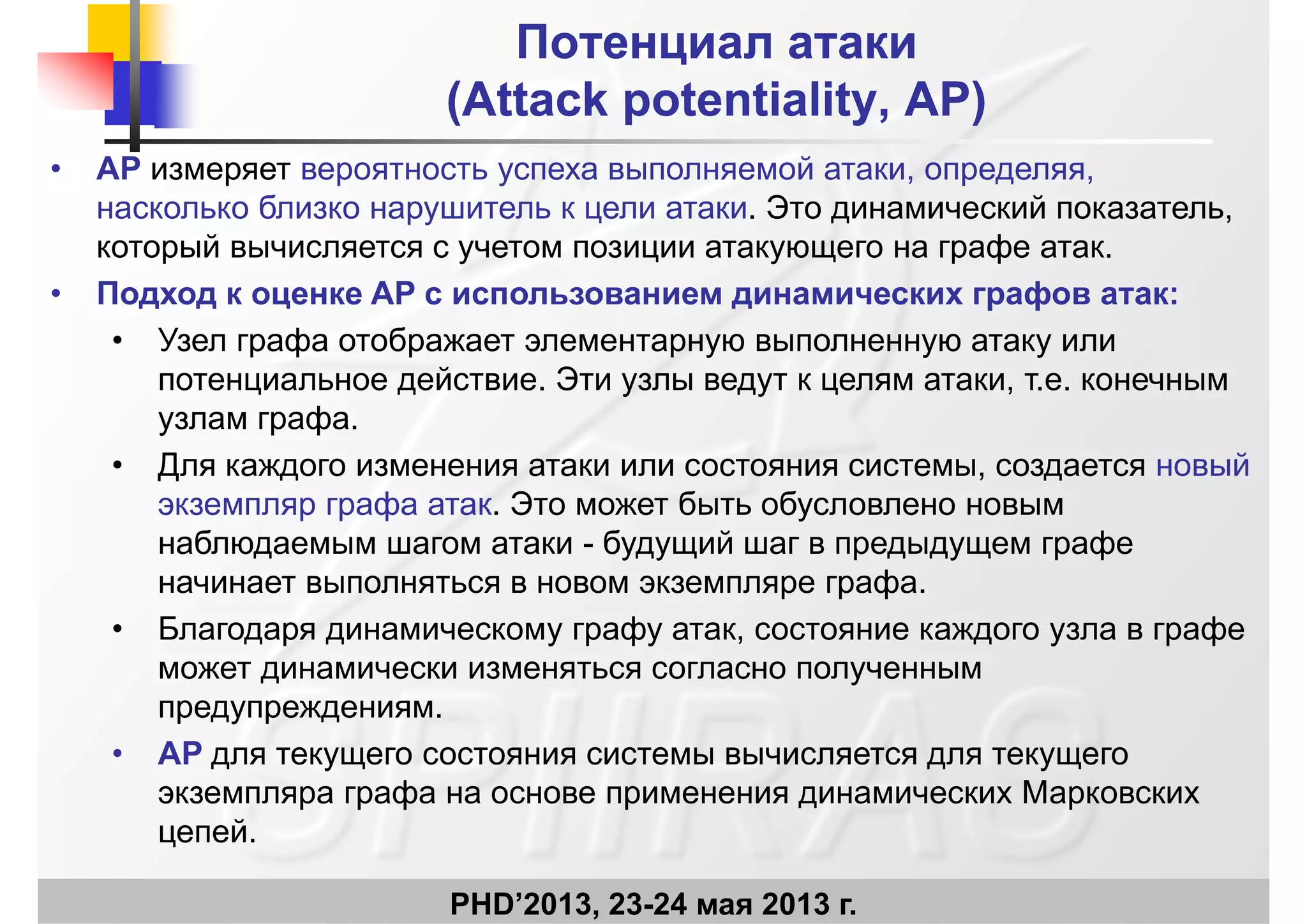 Потенциал атакиПотенциал атаки
((Attack potentialityAttack potentiality APAP))((Attack potentialityAttack potentiality, AP, AP))
• AP измеряет вероятность успеха выполняемой атаки, определяя,
насколько близко нарушитель к цели атаки Это динамический показательнасколько близко нарушитель к цели атаки. Это динамический показатель,
который вычисляется с учетом позиции атакующего на графе атак.
• Подход к оценке AP с использованием динамических графов атак:д д ц д р ф
• Узел графа отображает элементарную выполненную атаку или
потенциальное действие. Эти узлы ведут к целям атаки, т.е. конечным
фузлам графа.
• Для каждого изменения атаки или состояния системы, создается новый
экземпляр графа атак. Это может быть обусловлено новымэкземпляр графа атак. Это может быть обусловлено новым
наблюдаемым шагом атаки - будущий шаг в предыдущем графе
начинает выполняться в новом экземпляре графа.
• Благодаря динамическому графу атак, состояние каждого узла в графе
может динамически изменяться согласно полученным
предупреждениям.реду ре де
• AP для текущего состояния системы вычисляется для текущего
экземпляра графа на основе применения динамических Марковских
й
PHD’2013, 23-24 мая 2013 г.
цепей.
 