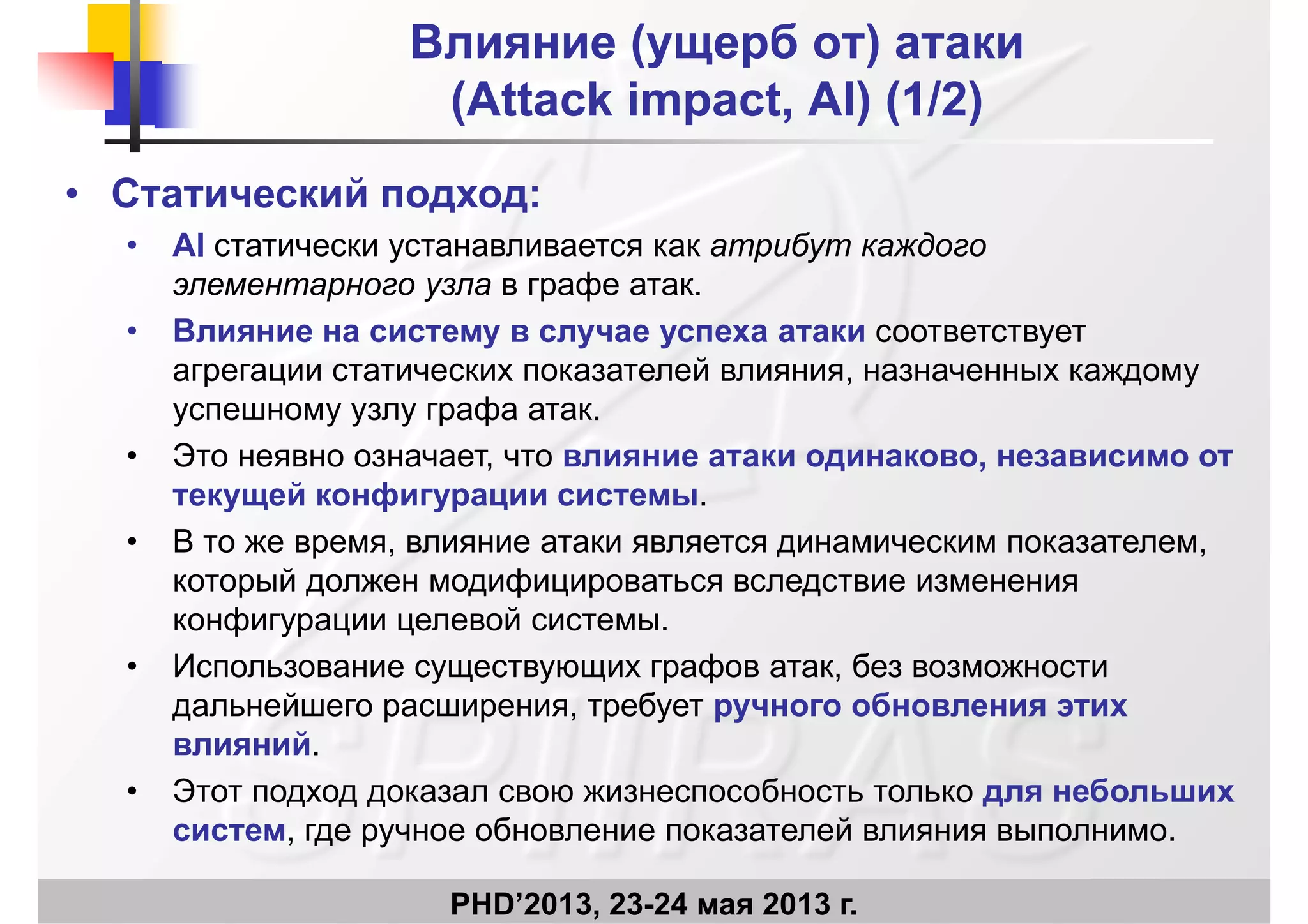 Влияние (ущерб от) атакиВлияние (ущерб от) атаки
((AttackAttack impactimpact AIAI)) (1/2)(1/2)((AttackAttack impactimpact, AI, AI)) (1/2)(1/2)
• Статический подход:Статический подход:
• AI статически устанавливается как атрибут каждого
элементарного узла в графе атак.
• Влияние на систему в случае успеха атаки соответствует
агрегации статических показателей влияния, назначенных каждому
успешному узлу графа атакуспешному узлу графа атак.
• Это неявно означает, что влияние атаки одинаково, независимо от
текущей конфигурации системы.
• В то же время, влияние атаки является динамическим показателем,
который должен модифицироваться вследствие изменения
конфигурации целевой системыконфигурации целевой системы.
• Использование существующих графов атак, без возможности
дальнейшего расширения, требует ручного обновления этихд р р , р у ру
влияний.
• Этот подход доказал свою жизнеспособность только для небольших
б й
PHD’2013, 23-24 мая 2013 г.
систем, где ручное обновление показателей влияния выполнимо.
 