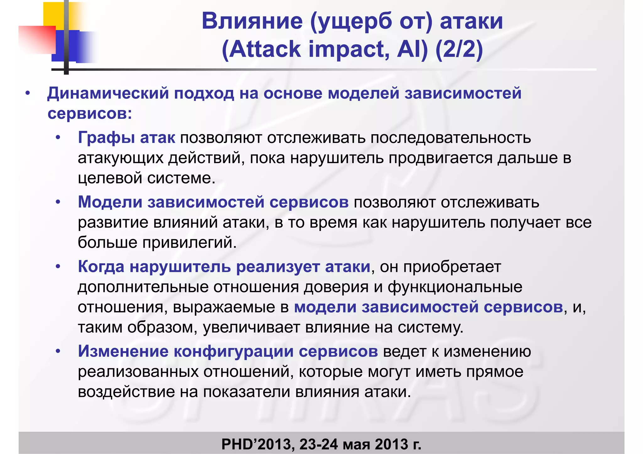 Влияние (ущерб от) атакиВлияние (ущерб от) атаки
((AttackAttack impactimpact AIAI)) (2/2)(2/2)((AttackAttack impactimpact, AI, AI)) (2/2)(2/2)
• Динамический подход на основе моделей зависимостейД д д д
сервисов:
• Графы атак позволяют отслеживать последовательность
й йатакующих действий, пока нарушитель продвигается дальше в
целевой системе.
• Модели зависимостей сервисов позволяют отслеживать• Модели зависимостей сервисов позволяют отслеживать
развитие влияний атаки, в то время как нарушитель получает все
больше привилегий.
• Когда нарушитель реализует атаки, он приобретает
дополнительные отношения доверия и функциональные
йотношения, выражаемые в модели зависимостей сервисов, и,
таким образом, увеличивает влияние на систему.
• Изменение конфигурации сервисов ведет к изменению• Изменение конфигурации сервисов ведет к изменению
реализованных отношений, которые могут иметь прямое
воздействие на показатели влияния атаки.
PHD’2013, 23-24 мая 2013 г.
 