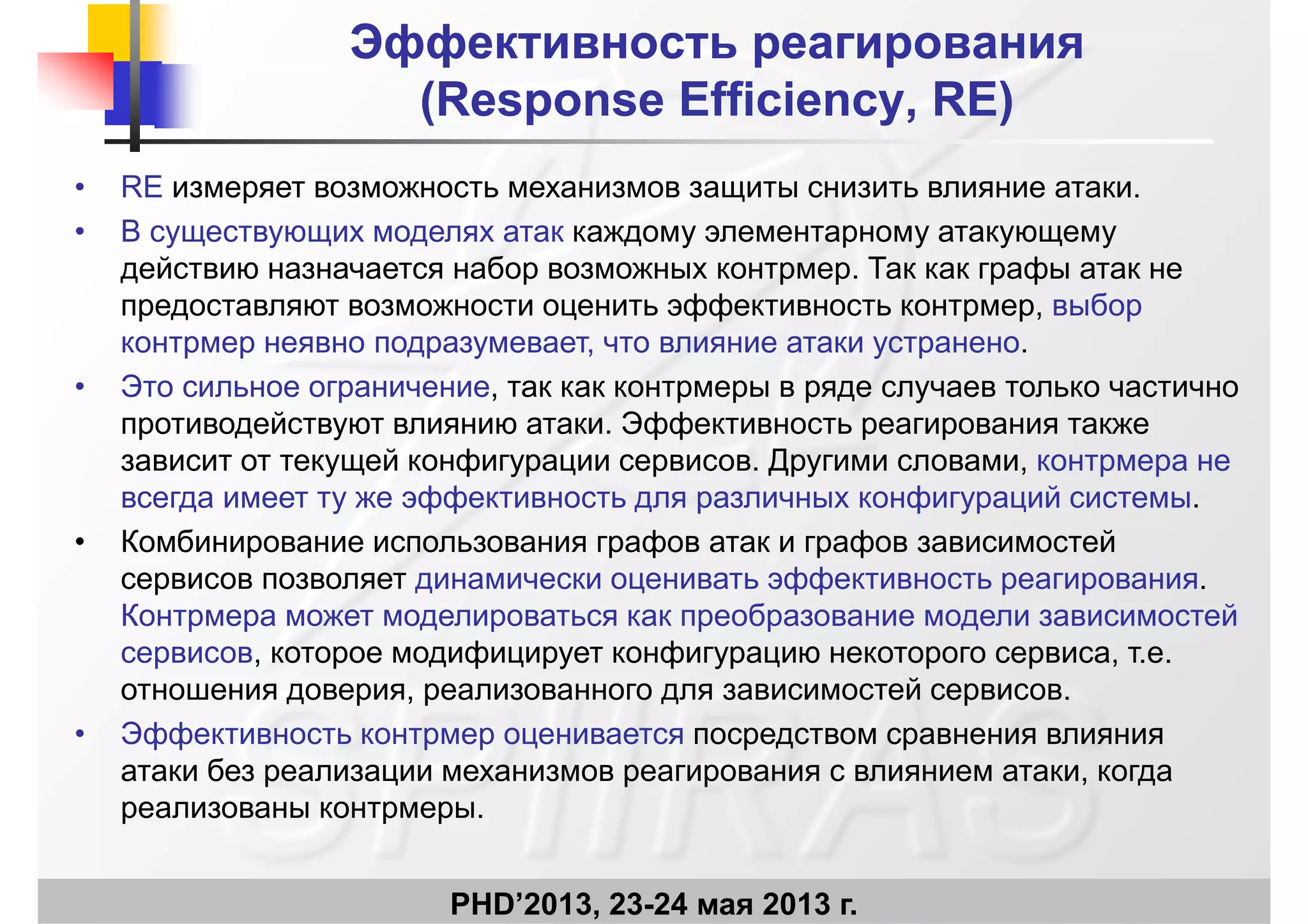 Эффективность реагированияЭффективность реагирования
((RResponseesponse EEfficiencyfficiency RE)RE)((RResponseesponse EEfficiencyfficiency, RE), RE)
• RE измеряет возможность механизмов защиты снизить влияние атаки.
• В существующих моделях атак каждому элементарному атакующему
действию назначается набор возможных контрмер. Так как графы атак не
предоставляют возможности оценить эффективность контрмер выборпредоставляют возможности оценить эффективность контрмер, выбор
контрмер неявно подразумевает, что влияние атаки устранено.
• Это сильное ограничение, так как контрмеры в ряде случаев только частично
противодействуют влиянию атаки. Эффективность реагирования также
зависит от текущей конфигурации сервисов. Другими словами, контрмера не
всегда имеет ту же эффективность для различных конфигураций системы.у фф р ф ур
• Комбинирование использования графов атак и графов зависимостей
сервисов позволяет динамически оценивать эффективность реагирования.
Контрмера может моделироваться как преобразование модели зависимостейКонтрмера может моделироваться как преобразование модели зависимостей
сервисов, которое модифицирует конфигурацию некоторого сервиса, т.е.
отношения доверия, реализованного для зависимостей сервисов.
• Эффективность контрмер оценивается посредством сравнения влияния
атаки без реализации механизмов реагирования с влиянием атаки, когда
реализованы контрмеры.
PHD’2013, 23-24 мая 2013 г.
р р р
 