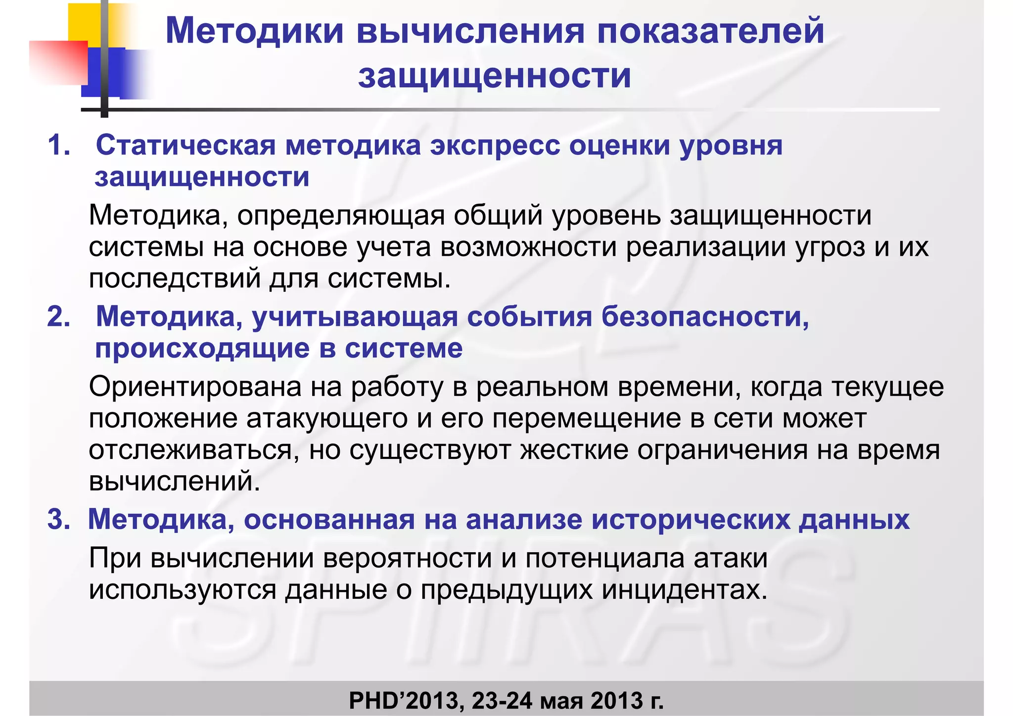 Методики вычисления показателейМетодики вычисления показателей
защищенностизащищенностизащищенностизащищенности
1.1. Статическая методика экспресс оценки уровняСтатическая методика экспресс оценки уровняр урр ур
защищенностизащищенности
Методика, определяющая общий уровень защищенности
системы на основе учета возможности реализации угроз и их
последствий для системы.
22 Методика учитывающая события безопасностиМетодика учитывающая события безопасности2.2. Методика, учитывающая события безопасности,Методика, учитывающая события безопасности,
происходящие в системепроисходящие в системе
Ориентирована на работу в реальном времени, когда текущеер р р у р р , д ущ
положение атакующего и его перемещение в сети может
отслеживаться, но существуют жесткие ограничения на время
вычисленийвычислений.
3.3. Методика, основанная на анализе исторических данныхМетодика, основанная на анализе исторических данных
При вычислении вероятности и потенциала атакиПри вычислении вероятности и потенциала атаки
используются данные о предыдущих инцидентах.
PHD’2013, 23-24 мая 2013 г.
 