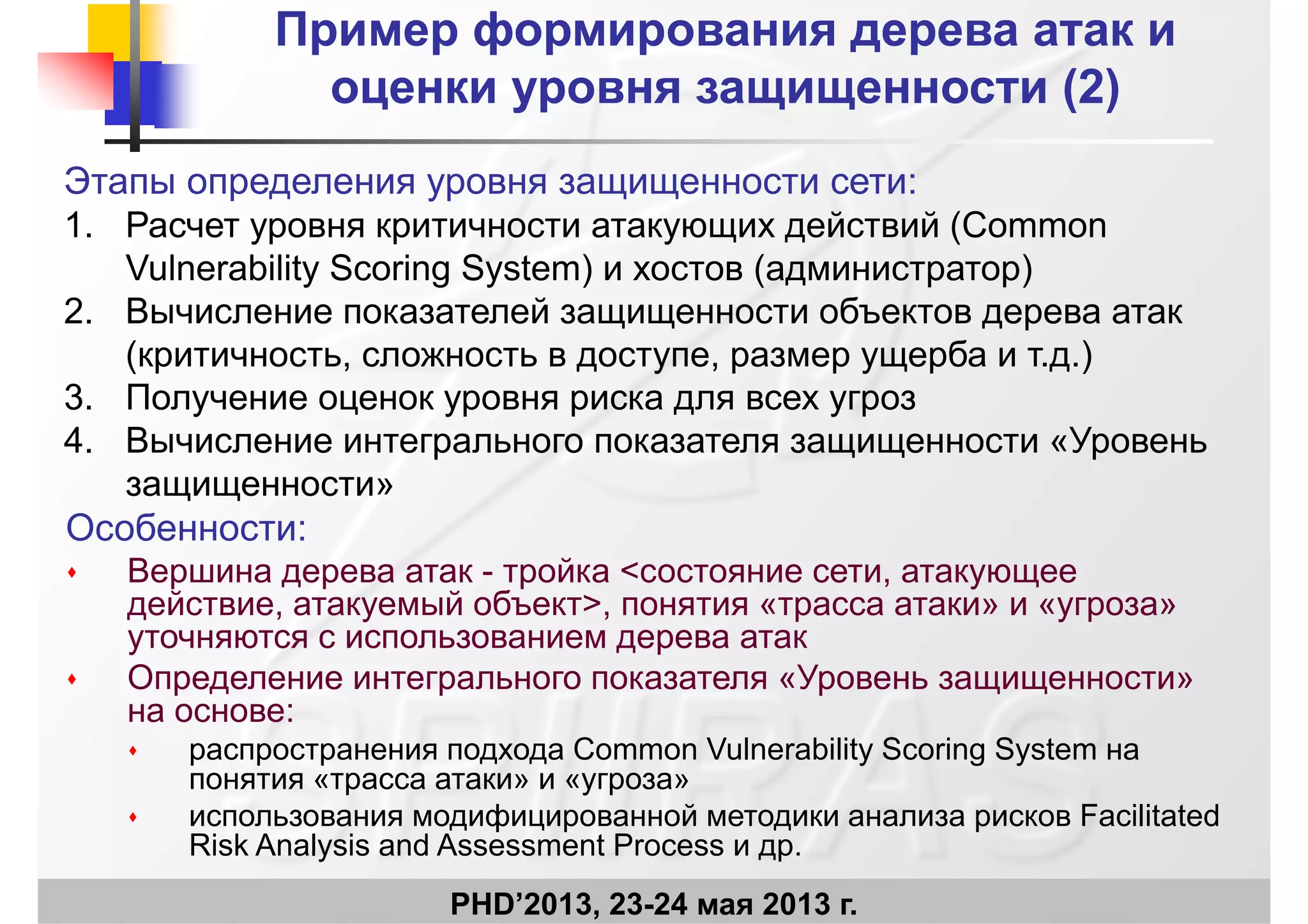 ПримерПример формированияформирования дерева атак идерева атак и
оценки уровня защищенности (2)оценки уровня защищенности (2)
Этапы определения уровня защищенности сети:
оценки уровня защищенности (2)оценки уровня защищенности (2)
1. Расчет уровня критичности атакующих действий (Common
Vulnerability Scoring System) и хостов (администратор)
2 Вычисление показателей защищенности объектов дерева атак2. Вычисление показателей защищенности объектов дерева атак
(критичность, сложность в доступе, размер ущерба и т.д.)
3. Получение оценок уровня риска для всех угрозу ц ур р д у р
4. Вычисление интегрального показателя защищенности «Уровень
защищенности»
Особенности:
 Вершина дерева атак - тройка <состояние сети, атакующее
действие, атакуемый объект>, понятия «трасса атаки» и «угроза»де с е, а а уе об е , о расса а а у роза
уточняются с использованием дерева атак
 Определение интегрального показателя «Уровень защищенности»
на основе:на основе:
 распространения подхода Common Vulnerability Scoring System на
понятия «трасса атаки» и «угроза»
 использования модифицированной методики анализа рисков Facilitated
PHD’2013, 23-24 мая 2013 г.
 использования модифицированной методики анализа рисков Facilitated
Risk Analysis and Assessment Process и др.
 