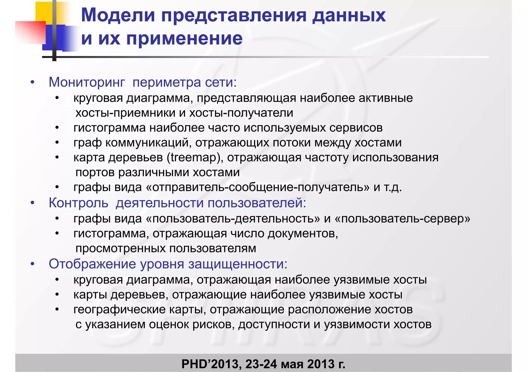 Модели представления данныхМодели представления данных
и их применениеи их применениеи их применениеи их применение
• Мониторинг периметра сети:• Мониторинг периметра сети:
• круговая диаграмма, представляющая наиболее активные
хосты-приемники и хосты-получатели
б• гистограмма наиболее часто используемых сервисов
• граф коммуникаций, отражающих потоки между хостами
• карта деревьев (treemap), отражающая частоту использования
портов различными хостами
• графы вида «отправитель-сообщение-получатель» и т.д.
• Контроль деятельности пользователей:Контроль деятельности пользователей:
• графы вида «пользователь-деятельность» и «пользователь-сервер»
• гистограмма, отражающая число документов,
просмотренных пользователямпросмотренных пользователям
• Отображение уровня защищенности:
• круговая диаграмма, отражающая наиболее уязвимые хосты
• карты деревьев, отражающие наиболее уязвимые хосты
• географические карты, отражающие расположение хостов
с указанием оценок рисков, доступности и уязвимости хостов
PHD’2013, 23-24 мая 2013 г.
у р у у
 