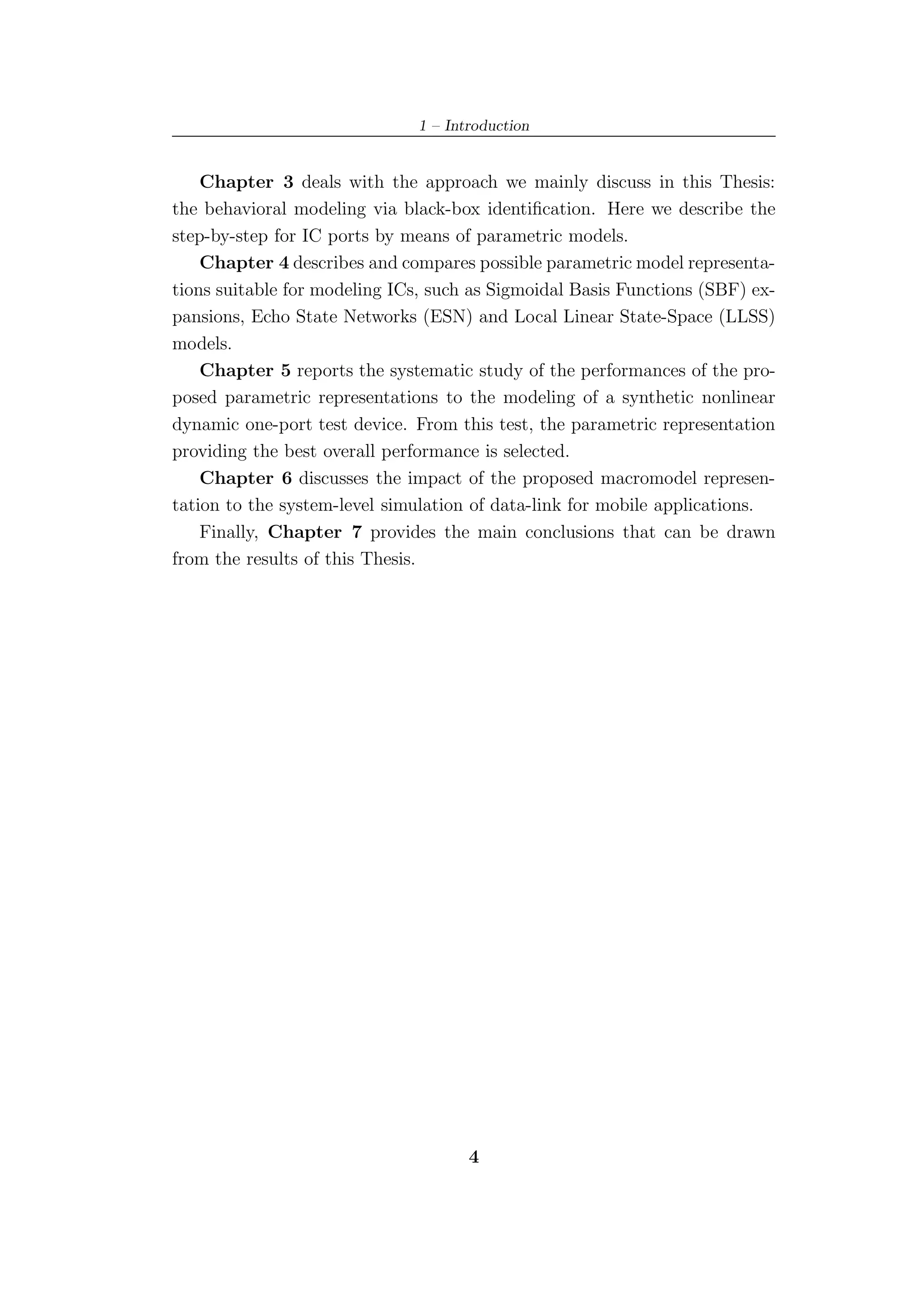 1 – Introduction


    Chapter 3 deals with the approach we mainly discuss in this Thesis:
the behavioral modeling via black-box identiﬁcation. Here we describe the
step-by-step for IC ports by means of parametric models.
    Chapter 4 describes and compares possible parametric model representa-
tions suitable for modeling ICs, such as Sigmoidal Basis Functions (SBF) ex-
pansions, Echo State Networks (ESN) and Local Linear State-Space (LLSS)
models.
    Chapter 5 reports the systematic study of the performances of the pro-
posed parametric representations to the modeling of a synthetic nonlinear
dynamic one-port test device. From this test, the parametric representation
providing the best overall performance is selected.
    Chapter 6 discusses the impact of the proposed macromodel represen-
tation to the system-level simulation of data-link for mobile applications.
    Finally, Chapter 7 provides the main conclusions that can be drawn
from the results of this Thesis.




                                      4
 