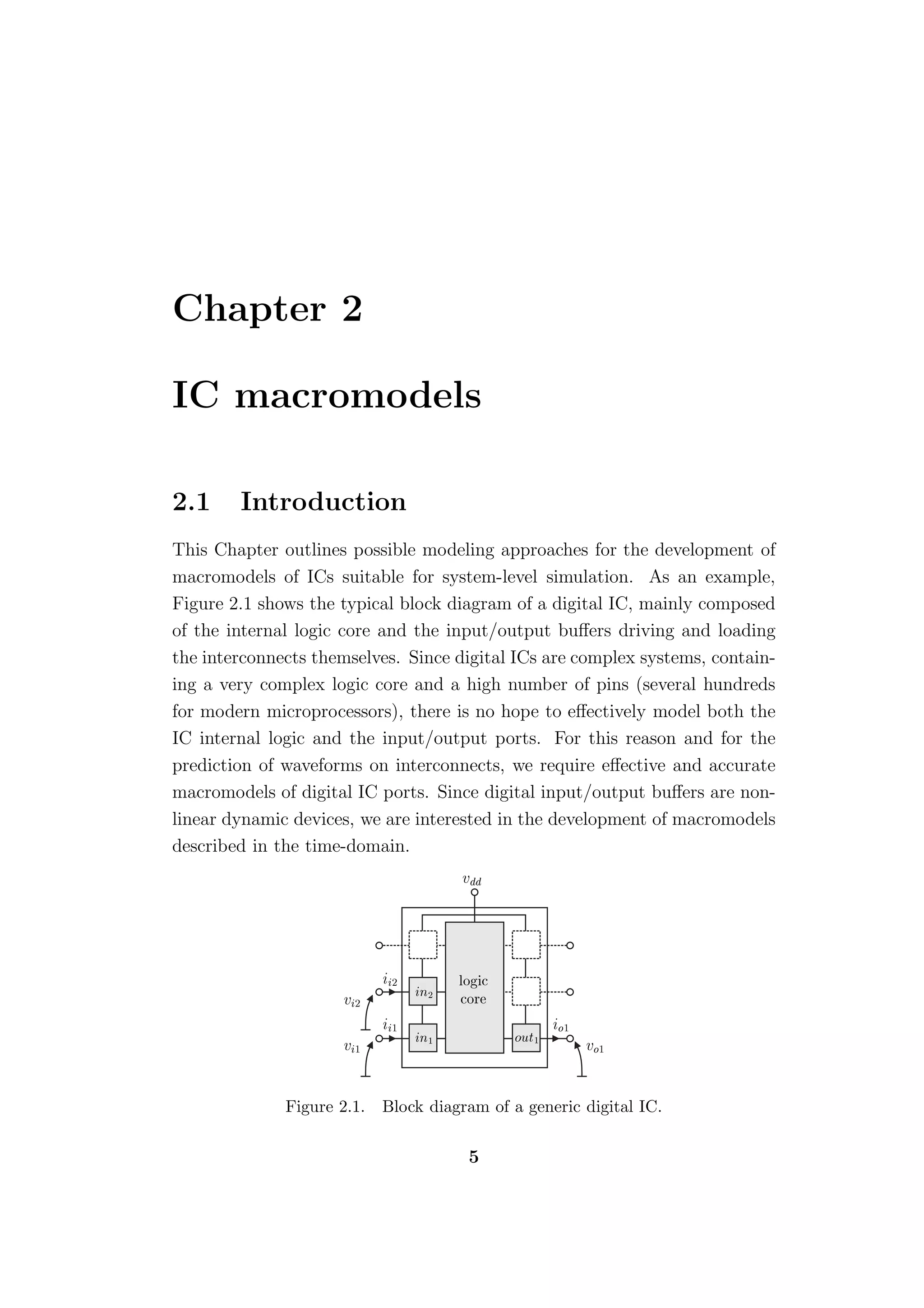Chapter 2

IC macromodels

2.1     Introduction
This Chapter outlines possible modeling approaches for the development of
macromodels of ICs suitable for system-level simulation. As an example,
Figure 2.1 shows the typical block diagram of a digital IC, mainly composed
of the internal logic core and the input/output buﬀers driving and loading
the interconnects themselves. Since digital ICs are complex systems, contain-
ing a very complex logic core and a high number of pins (several hundreds
for modern microprocessors), there is no hope to eﬀectively model both the
IC internal logic and the input/output ports. For this reason and for the
prediction of waveforms on interconnects, we require eﬀective and accurate
macromodels of digital IC ports. Since digital input/output buﬀers are non-
linear dynamic devices, we are interested in the development of macromodels
described in the time-domain.
                                      Ú




                             ¾        ÐÓ 
                                 Ò¾
                      Ú¾              
ÓÖ

                             ½                       Ó½
                                 Ò½           ÓÙØ½
                      Ú½                                  ÚÓ½




              Figure 2.1.   Block diagram of a generic digital IC.

                                       5
 
