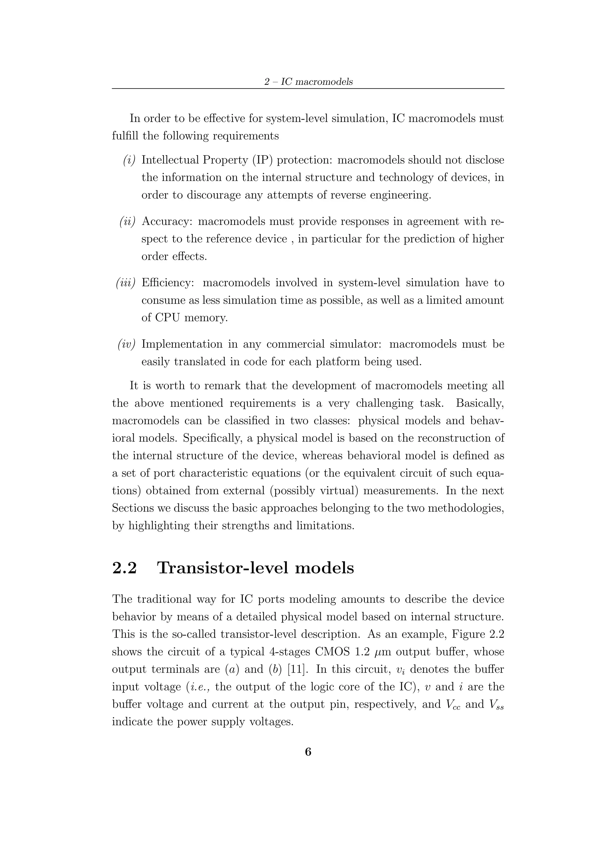 2 – IC macromodels


    In order to be eﬀective for system-level simulation, IC macromodels must
fulﬁll the following requirements
  (i) Intellectual Property (IP) protection: macromodels should not disclose
      the information on the internal structure and technology of devices, in
      order to discourage any attempts of reverse engineering.

 (ii) Accuracy: macromodels must provide responses in agreement with re-
      spect to the reference device , in particular for the prediction of higher
      order eﬀects.

(iii) Eﬃciency: macromodels involved in system-level simulation have to
      consume as less simulation time as possible, as well as a limited amount
      of CPU memory.

(iv) Implementation in any commercial simulator: macromodels must be
     easily translated in code for each platform being used.
    It is worth to remark that the development of macromodels meeting all
the above mentioned requirements is a very challenging task. Basically,
macromodels can be classiﬁed in two classes: physical models and behav-
ioral models. Speciﬁcally, a physical model is based on the reconstruction of
the internal structure of the device, whereas behavioral model is deﬁned as
a set of port characteristic equations (or the equivalent circuit of such equa-
tions) obtained from external (possibly virtual) measurements. In the next
Sections we discuss the basic approaches belonging to the two methodologies,
by highlighting their strengths and limitations.


2.2     Transistor-level models
The traditional way for IC ports modeling amounts to describe the device
behavior by means of a detailed physical model based on internal structure.
This is the so-called transistor-level description. As an example, Figure 2.2
shows the circuit of a typical 4-stages CMOS 1.2 µm output buﬀer, whose
output terminals are (a) and (b) [11]. In this circuit, vi denotes the buﬀer
input voltage (i.e., the output of the logic core of the IC), v and i are the
buﬀer voltage and current at the output pin, respectively, and Vcc and Vss
indicate the power supply voltages.

                                       6
 