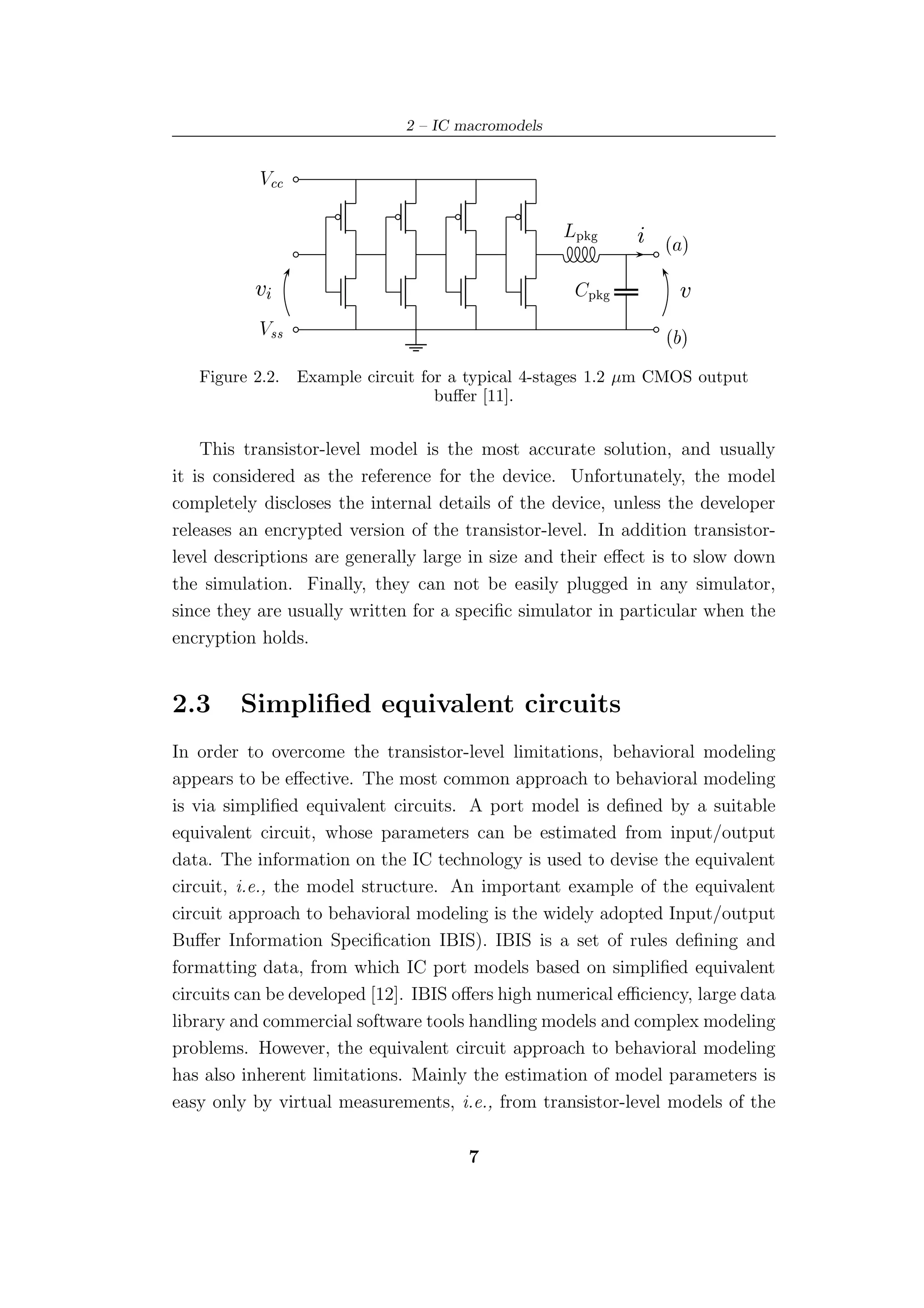 2 – IC macromodels


           Î

                                                   ÄÔ          ´ µ


          Ú                                             Ô        Ú

           Î××                                                 ´ µ

   Figure 2.2.   Example circuit for a typical 4-stages 1.2 µm CMOS output
                                   buﬀer [11].


    This transistor-level model is the most accurate solution, and usually
it is considered as the reference for the device. Unfortunately, the model
completely discloses the internal details of the device, unless the developer
releases an encrypted version of the transistor-level. In addition transistor-
level descriptions are generally large in size and their eﬀect is to slow down
the simulation. Finally, they can not be easily plugged in any simulator,
since they are usually written for a speciﬁc simulator in particular when the
encryption holds.


2.3     Simpliﬁed equivalent circuits
In order to overcome the transistor-level limitations, behavioral modeling
appears to be eﬀective. The most common approach to behavioral modeling
is via simpliﬁed equivalent circuits. A port model is deﬁned by a suitable
equivalent circuit, whose parameters can be estimated from input/output
data. The information on the IC technology is used to devise the equivalent
circuit, i.e., the model structure. An important example of the equivalent
circuit approach to behavioral modeling is the widely adopted Input/output
Buﬀer Information Speciﬁcation IBIS). IBIS is a set of rules deﬁning and
formatting data, from which IC port models based on simpliﬁed equivalent
circuits can be developed [12]. IBIS oﬀers high numerical eﬃciency, large data
library and commercial software tools handling models and complex modeling
problems. However, the equivalent circuit approach to behavioral modeling
has also inherent limitations. Mainly the estimation of model parameters is
easy only by virtual measurements, i.e., from transistor-level models of the

                                      7
 
