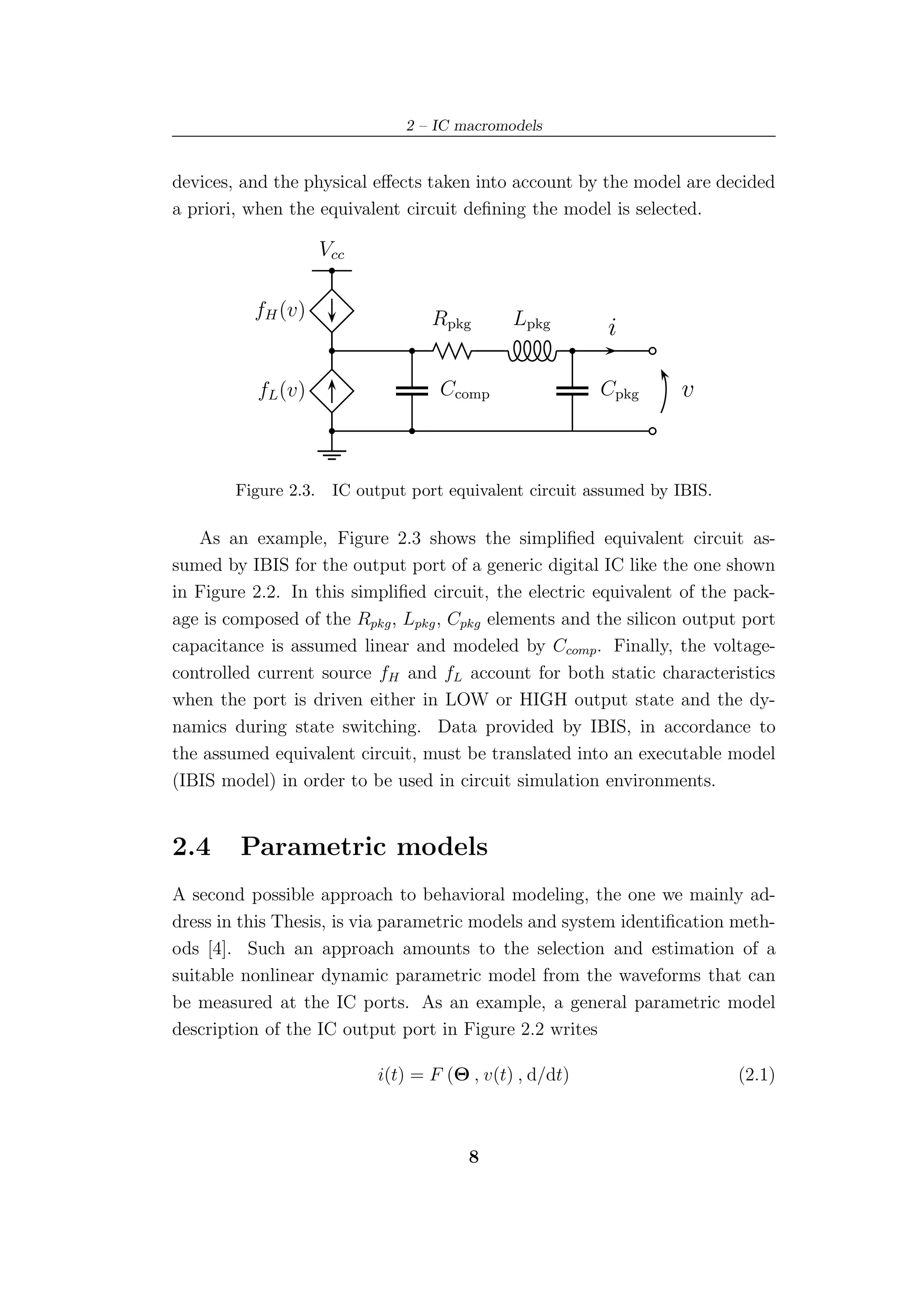 2 – IC macromodels


devices, and the physical eﬀects taken into account by the model are decided
a priori, when the equivalent circuit deﬁning the model is selected.

                      Vcc

          fH (v)                    Rpkg       Lpkg        i

           fL (v)                    Ccomp                Cpkg      v


        Figure 2.3.    IC output port equivalent circuit assumed by IBIS.

   As an example, Figure 2.3 shows the simpliﬁed equivalent circuit as-
sumed by IBIS for the output port of a generic digital IC like the one shown
in Figure 2.2. In this simpliﬁed circuit, the electric equivalent of the pack-
age is composed of the Rpkg , Lpkg , Cpkg elements and the silicon output port
capacitance is assumed linear and modeled by Ccomp . Finally, the voltage-
controlled current source fH and fL account for both static characteristics
when the port is driven either in LOW or HIGH output state and the dy-
namics during state switching. Data provided by IBIS, in accordance to
the assumed equivalent circuit, must be translated into an executable model
(IBIS model) in order to be used in circuit simulation environments.


2.4     Parametric models
A second possible approach to behavioral modeling, the one we mainly ad-
dress in this Thesis, is via parametric models and system identiﬁcation meth-
ods [4]. Such an approach amounts to the selection and estimation of a
suitable nonlinear dynamic parametric model from the waveforms that can
be measured at the IC ports. As an example, a general parametric model
description of the IC output port in Figure 2.2 writes

                             i(t) = F (Θ , v(t) , d/dt)                     (2.1)



                                         8
 