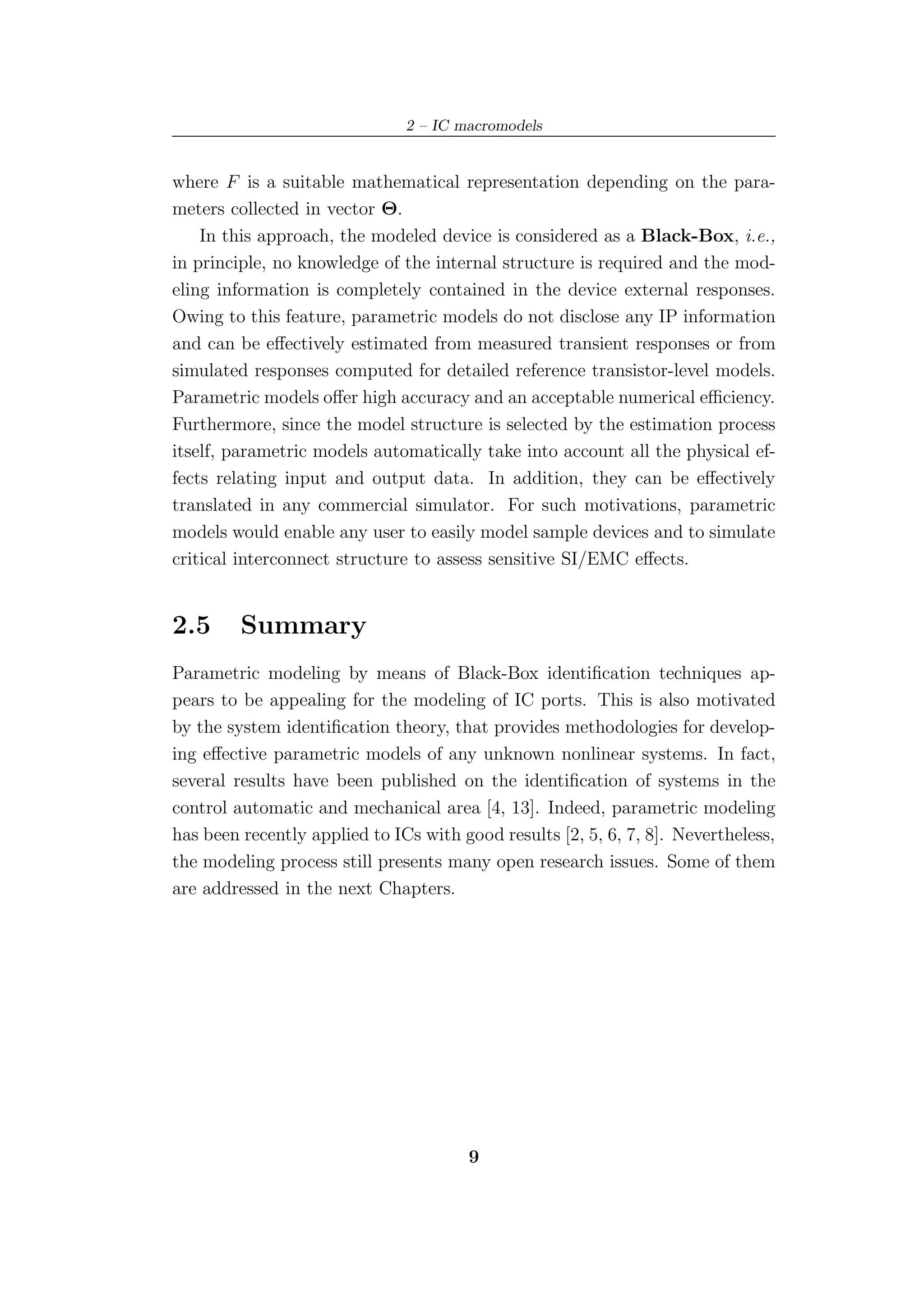 2 – IC macromodels


where F is a suitable mathematical representation depending on the para-
meters collected in vector Θ.
    In this approach, the modeled device is considered as a Black-Box, i.e.,
in principle, no knowledge of the internal structure is required and the mod-
eling information is completely contained in the device external responses.
Owing to this feature, parametric models do not disclose any IP information
and can be eﬀectively estimated from measured transient responses or from
simulated responses computed for detailed reference transistor-level models.
Parametric models oﬀer high accuracy and an acceptable numerical eﬃciency.
Furthermore, since the model structure is selected by the estimation process
itself, parametric models automatically take into account all the physical ef-
fects relating input and output data. In addition, they can be eﬀectively
translated in any commercial simulator. For such motivations, parametric
models would enable any user to easily model sample devices and to simulate
critical interconnect structure to assess sensitive SI/EMC eﬀects.


2.5      Summary
Parametric modeling by means of Black-Box identiﬁcation techniques ap-
pears to be appealing for the modeling of IC ports. This is also motivated
by the system identiﬁcation theory, that provides methodologies for develop-
ing eﬀective parametric models of any unknown nonlinear systems. In fact,
several results have been published on the identiﬁcation of systems in the
control automatic and mechanical area [4, 13]. Indeed, parametric modeling
has been recently applied to ICs with good results [2, 5, 6, 7, 8]. Nevertheless,
the modeling process still presents many open research issues. Some of them
are addressed in the next Chapters.




                                       9
 