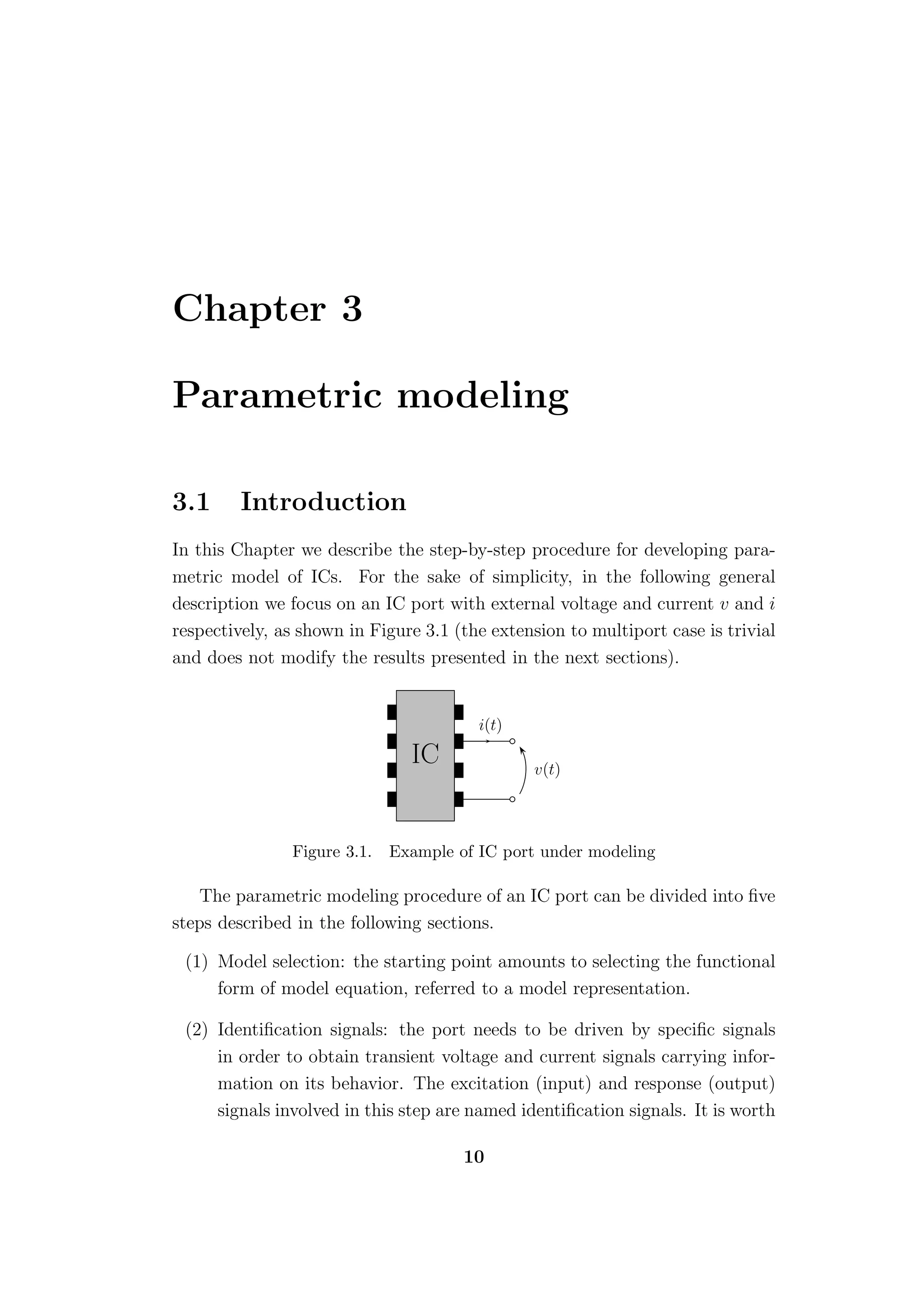 Chapter 3

Parametric modeling

3.1      Introduction
In this Chapter we describe the step-by-step procedure for developing para-
metric model of ICs. For the sake of simplicity, in the following general
description we focus on an IC port with external voltage and current v and i
respectively, as shown in Figure 3.1 (the extension to multiport case is trivial
and does not modify the results presented in the next sections).


                                        i(t)

                               IC               v(t)




               Figure 3.1.   Example of IC port under modeling

    The parametric modeling procedure of an IC port can be divided into ﬁve
steps described in the following sections.

 (1) Model selection: the starting point amounts to selecting the functional
     form of model equation, referred to a model representation.

 (2) Identiﬁcation signals: the port needs to be driven by speciﬁc signals
     in order to obtain transient voltage and current signals carrying infor-
     mation on its behavior. The excitation (input) and response (output)
     signals involved in this step are named identiﬁcation signals. It is worth

                                      10
 